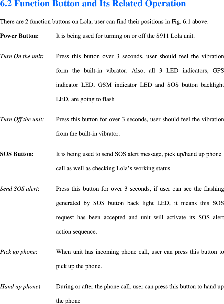 6.2 Function Button and Its Related Operation  There are 2 function buttons on Lola, user can find their positions in Fig. 6.1 above.   Power Button:   It is being used for turning on or off the S911 Lola unit.  Turn On the unit:   Press  this  button  over  3  seconds,  user  should  feel  the  vibration form  the  built-in  vibrator.  Also,  all  3  LED  indicators,  GPS indicator  LED,  GSM  indicator  LED  and  SOS  button  backlight LED, are going to flash Turn Off the unit:   Press this button for over 3 seconds, user should feel the vibration from the built-in vibrator. SOS Button:   It is being used to send SOS alert message, pick up/hand up phone call as well as checking Lola’s working status Send SOS alert:   Press  this  button  for  over  3  seconds,  if  user  can  see  the  flashing generated  by  SOS  button  back  light  LED,  it  means  this  SOS request  has  been  accepted  and  unit  will  activate  its  SOS  alert action sequence.  Pick up phone:   When  unit has incoming phone call, user can  press  this button to pick up the phone. Hand up phone:   During or after the phone call, user can press this button to hand up the phone  