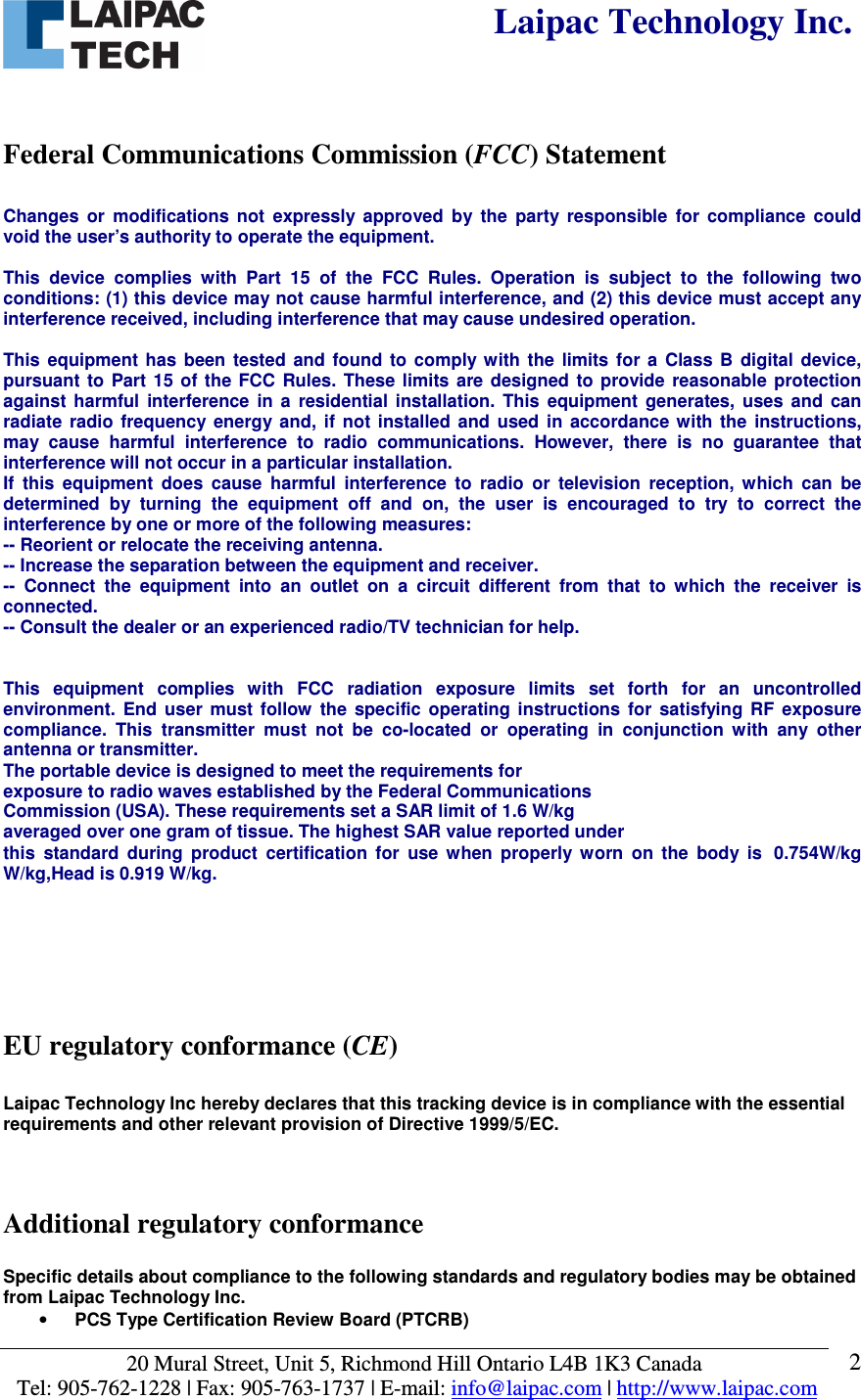  Laipac Technology Inc.  20 Mural Street, Unit 5, Richmond Hill Ontario L4B 1K3 Canada  Tel: 905-762-1228 | Fax: 905-763-1737 | E-mail: info@laipac.com | http://www.laipac.com  2  Federal Communications Commission (FCC) Statement                   Changes  or  modifications  not  expressly  approved  by  the  party  responsible  for  compliance  could void the user’s authority to operate the equipment.  This  device  complies  with  Part  15  of  the  FCC  Rules.  Operation  is  subject  to  the  following  two conditions: (1) this device may not cause harmful interference, and (2) this device must accept any interference received, including interference that may cause undesired operation.  This  equipment  has  been  tested  and  found  to  comply with  the  limits  for  a  Class B  digital  device, pursuant  to  Part 15  of  the FCC  Rules.  These limits  are designed  to provide  reasonable protection against  harmful  interference  in  a  residential  installation.  This  equipment  generates,  uses  and  can radiate  radio  frequency  energy  and,  if  not  installed  and  used  in  accordance  with the  instructions, may  cause  harmful  interference  to  radio  communications.  However,  there  is  no  guarantee  that interference will not occur in a particular installation. If  this  equipment  does  cause  harmful  interference  to  radio  or  television  reception,  which  can  be determined  by  turning  the  equipment  off  and  on,  the  user  is  encouraged  to  try  to  correct  the interference by one or more of the following measures: -- Reorient or relocate the receiving antenna. -- Increase the separation between the equipment and receiver. --  Connect  the  equipment  into  an  outlet  on  a  circuit  different  from  that  to  which  the  receiver  is connected. -- Consult the dealer or an experienced radio/TV technician for help.   This  equipment  complies  with  FCC  radiation  exposure  limits  set  forth  for  an  uncontrolled environment.  End  user  must  follow  the  specific  operating  instructions  for  satisfying  RF  exposure compliance.  This  transmitter  must  not  be  co-located  or  operating  in  conjunction  with  any  other antenna or transmitter. The portable device is designed to meet the requirements for exposure to radio waves established by the Federal Communications Commission (USA). These requirements set a SAR limit of 1.6 W/kg averaged over one gram of tissue. The highest SAR value reported under this  standard  during  product  certification  for  use  when  properly  worn  on  the  body  is 0.754W/kg W/kg,Head is 0.919 W/kg.       EU regulatory conformance (CE)  Laipac Technology Inc hereby declares that this tracking device is in compliance with the essential requirements and other relevant provision of Directive 1999/5/EC.    Additional regulatory conformance  Specific details about compliance to the following standards and regulatory bodies may be obtained from Laipac Technology Inc. • PCS Type Certification Review Board (PTCRB) 