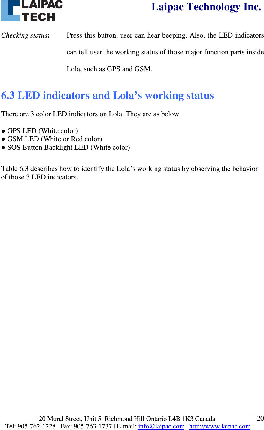  Laipac Technology Inc.  20 Mural Street, Unit 5, Richmond Hill Ontario L4B 1K3 Canada  Tel: 905-762-1228 | Fax: 905-763-1737 | E-mail: info@laipac.com | http://www.laipac.com  20 Checking status:   Press this button, user can hear beeping. Also, the LED indicators can tell user the working status of those major function parts inside Lola, such as GPS and GSM. 6.3 LED indicators and Lola’s working status   There are 3 color LED indicators on Lola. They are as below  ● GPS LED (White color) ● GSM LED (White or Red color) ● SOS Button Backlight LED (White color)  Table 6.3 describes how to identify the Lola’s working status by observing the behavior of those 3 LED indicators.