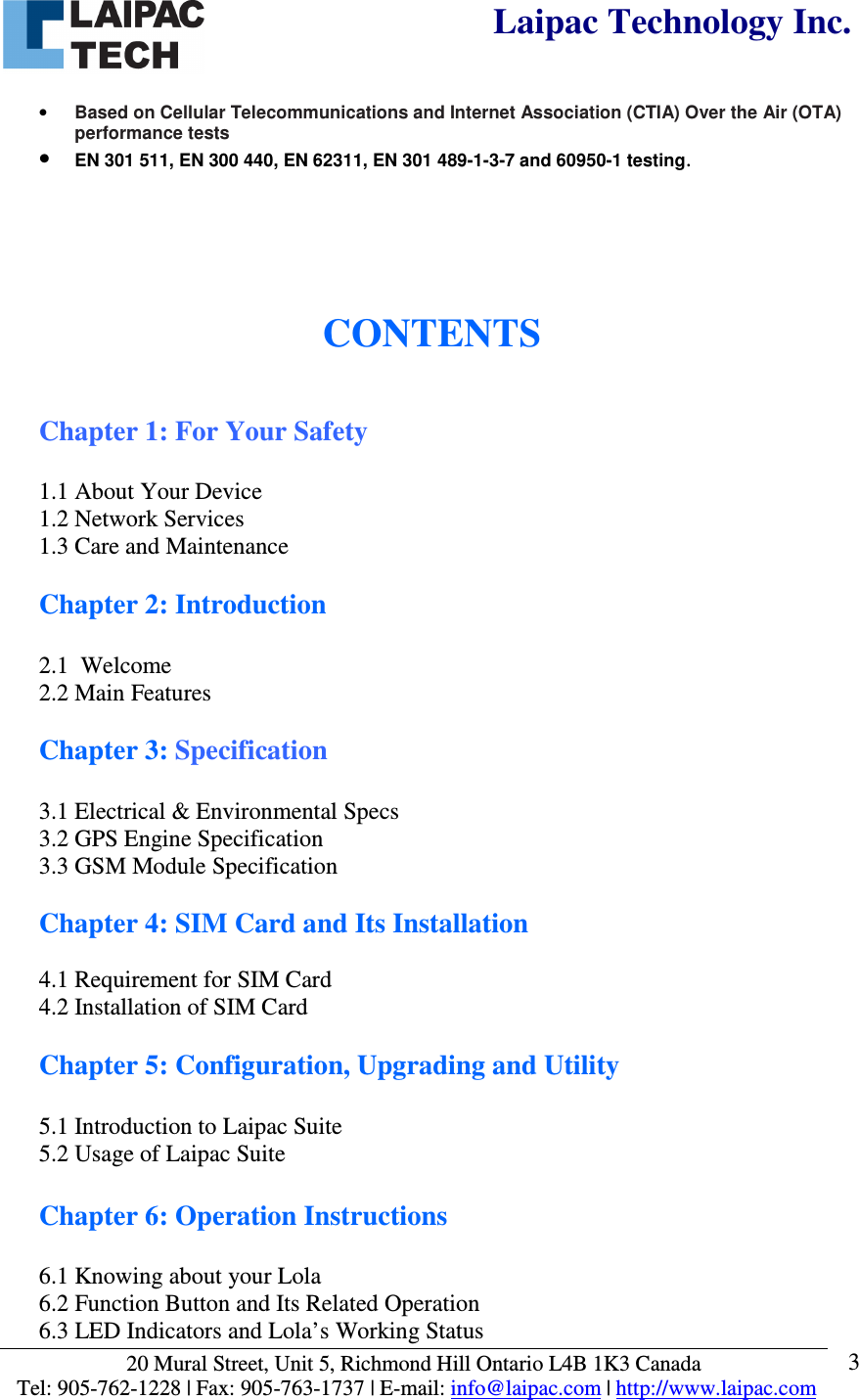  Laipac Technology Inc.  20 Mural Street, Unit 5, Richmond Hill Ontario L4B 1K3 Canada  Tel: 905-762-1228 | Fax: 905-763-1737 | E-mail: info@laipac.com | http://www.laipac.com  3 • Based on Cellular Telecommunications and Internet Association (CTIA) Over the Air (OTA) performance tests • EN 301 511, EN 300 440, EN 62311, EN 301 489-1-3-7 and 60950-1 testing.     CONTENTS   Chapter 1: For Your Safety  1.1 About Your Device 1.2 Network Services 1.3 Care and Maintenance  Chapter 2: Introduction  2.1  Welcome 2.2 Main Features  Chapter 3: Specification  3.1 Electrical &amp; Environmental Specs 3.2 GPS Engine Specification 3.3 GSM Module Specification  Chapter 4: SIM Card and Its Installation  4.1 Requirement for SIM Card 4.2 Installation of SIM Card  Chapter 5: Configuration, Upgrading and Utility   5.1 Introduction to Laipac Suite 5.2 Usage of Laipac Suite  Chapter 6: Operation Instructions  6.1 Knowing about your Lola 6.2 Function Button and Its Related Operation 6.3 LED Indicators and Lola’s Working Status