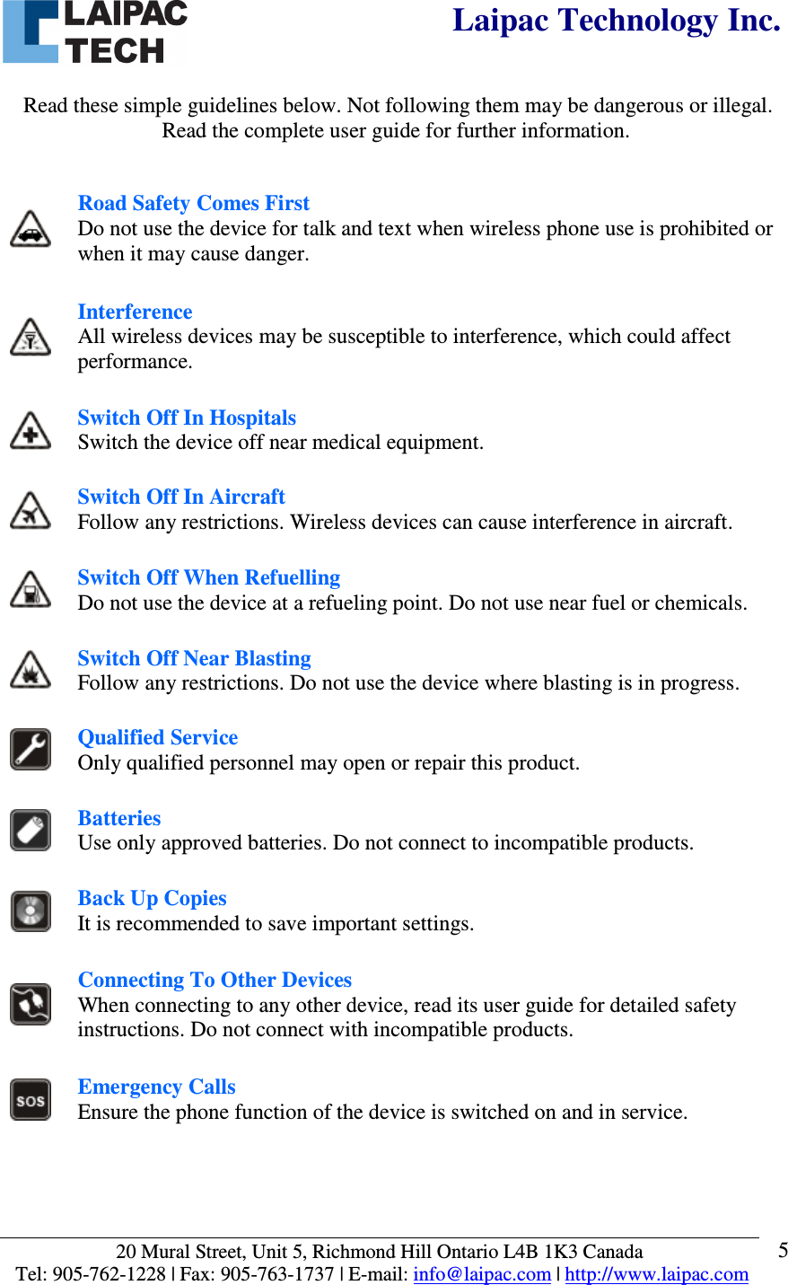  Laipac Technology Inc.  20 Mural Street, Unit 5, Richmond Hill Ontario L4B 1K3 Canada  Tel: 905-762-1228 | Fax: 905-763-1737 | E-mail: info@laipac.com | http://www.laipac.com  5  Read these simple guidelines below. Not following them may be dangerous or illegal. Read the complete user guide for further information.    Road Safety Comes First Do not use the device for talk and text when wireless phone use is prohibited or when it may cause danger.  Interference All wireless devices may be susceptible to interference, which could affect performance.  Switch Off In Hospitals Switch the device off near medical equipment.  Switch Off In Aircraft Follow any restrictions. Wireless devices can cause interference in aircraft.  Switch Off When Refuelling Do not use the device at a refueling point. Do not use near fuel or chemicals.  Switch Off Near Blasting Follow any restrictions. Do not use the device where blasting is in progress.  Qualified Service Only qualified personnel may open or repair this product.  Batteries Use only approved batteries. Do not connect to incompatible products.  Back Up Copies It is recommended to save important settings.  Connecting To Other Devices When connecting to any other device, read its user guide for detailed safety instructions. Do not connect with incompatible products.  Emergency Calls Ensure the phone function of the device is switched on and in service. 