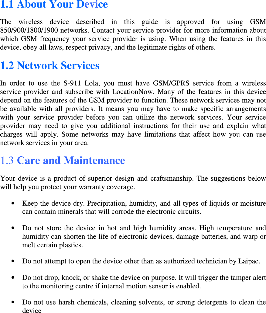 1.1 About Your Device The  wireless  device  described  in  this  guide  is  approved  for  using  GSM 850/900/1800/1900 networks. Contact your service provider for more information about which  GSM  frequency  your  service  provider  is  using.  When  using  the  features  in  this device, obey all laws, respect privacy, and the legitimate rights of others. 1.2 Network Services In  order  to  use  the  S-911  Lola,  you  must  have  GSM/GPRS  service  from  a  wireless service  provider  and  subscribe  with  LocationNow.  Many  of  the  features  in  this  device depend on the features of the GSM provider to function. These network services may not be  available with  all  providers.  It  means  you  may  have  to  make  specific  arrangements with  your  service  provider  before  you  can  utilize  the  network  services.  Your  service provider  may  need  to  give  you  additional  instructions  for  their  use  and  explain  what charges  will  apply.  Some  networks  may  have  limitations  that  affect  how  you  can  use network services in your area. 1.3 Care and Maintenance  Your  device  is  a  product  of  superior  design  and  craftsmanship.  The  suggestions  below will help you protect your warranty coverage. • Keep the device dry. Precipitation, humidity, and all types of liquids or moisture can contain minerals that will corrode the electronic circuits.  • Do  not  store  the  device  in  hot  and  high  humidity  areas.  High  temperature  and humidity can shorten the life of electronic devices, damage batteries, and warp or melt certain plastics. • Do not attempt to open the device other than as authorized technician by Laipac. • Do not drop, knock, or shake the device on purpose. It will trigger the tamper alert to the monitoring centre if internal motion sensor is enabled. • Do not use  harsh chemicals, cleaning solvents, or strong detergents to clean the device 