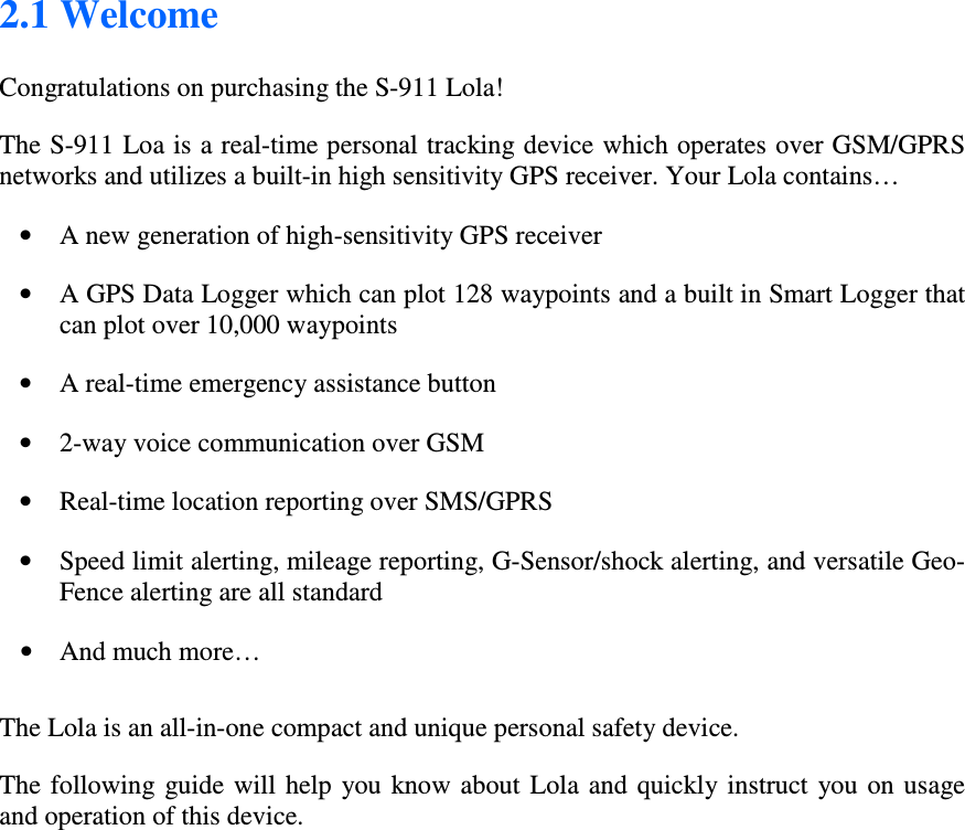 2.1 Welcome  Congratulations on purchasing the S-911 Lola! The S-911 Loa is a real-time personal tracking device which operates over GSM/GPRS networks and utilizes a built-in high sensitivity GPS receiver. Your Lola contains… • A new generation of high-sensitivity GPS receiver  • A GPS Data Logger which can plot 128 waypoints and a built in Smart Logger that can plot over 10,000 waypoints • A real-time emergency assistance button • 2-way voice communication over GSM  • Real-time location reporting over SMS/GPRS  • Speed limit alerting, mileage reporting, G-Sensor/shock alerting, and versatile Geo-Fence alerting are all standard         • And much more…   The Lola is an all-in-one compact and unique personal safety device. The following  guide  will help  you know about  Lola  and  quickly instruct  you on usage and operation of this device.  