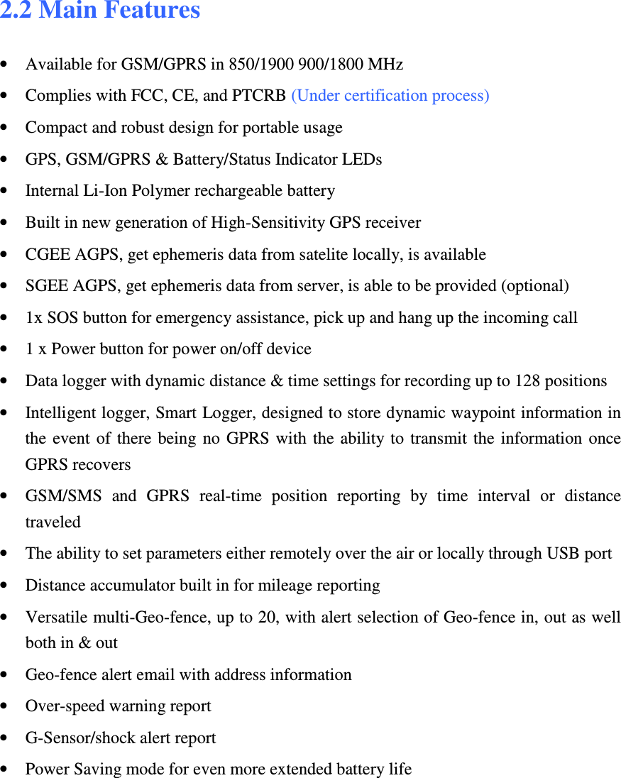 2.2 Main Features  • Available for GSM/GPRS in 850/1900 900/1800 MHz  • Complies with FCC, CE, and PTCRB (Under certification process) • Compact and robust design for portable usage • GPS, GSM/GPRS &amp; Battery/Status Indicator LEDs • Internal Li-Ion Polymer rechargeable battery  • Built in new generation of High-Sensitivity GPS receiver • CGEE AGPS, get ephemeris data from satelite locally, is available • SGEE AGPS, get ephemeris data from server, is able to be provided (optional) • 1x SOS button for emergency assistance, pick up and hang up the incoming call • 1 x Power button for power on/off device • Data logger with dynamic distance &amp; time settings for recording up to 128 positions • Intelligent logger, Smart Logger, designed to store dynamic waypoint information in the  event  of  there being  no GPRS with  the ability to  transmit  the  information  once GPRS recovers • GSM/SMS  and  GPRS  real-time  position  reporting  by  time  interval  or  distance traveled • The ability to set parameters either remotely over the air or locally through USB port • Distance accumulator built in for mileage reporting • Versatile multi-Geo-fence, up to 20, with alert selection of Geo-fence in, out as well both in &amp; out • Geo-fence alert email with address information • Over-speed warning report • G-Sensor/shock alert report • Power Saving mode for even more extended battery life  