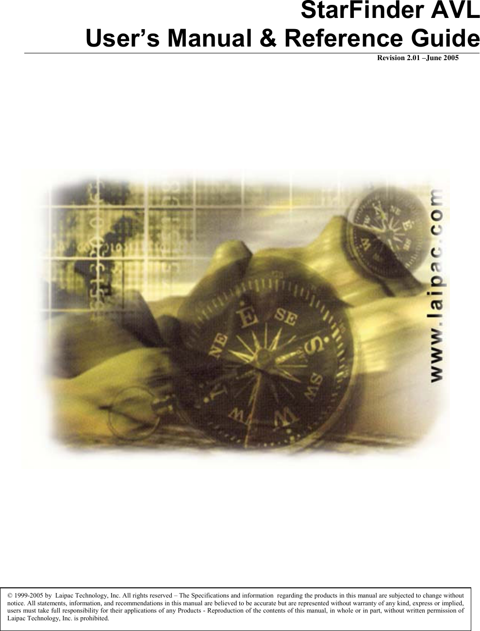  StarFinder AVL  User’s Manual &amp; Reference Guide Revision 2.01 –June 2005              © 1999-2005 by  Laipac Technology, Inc. All rights reserved – The Specifications and information  regarding the products in this manual are subjected to change without notice. All statements, information, and recommendations in this manual are believed to be accurate but are represented without warranty of any kind, express or implied, users must take full responsibility for their applications of any Products - Reproduction of the contents of this manual, in whole or in part, without written permission of Laipac Technology, Inc. is prohibited. 