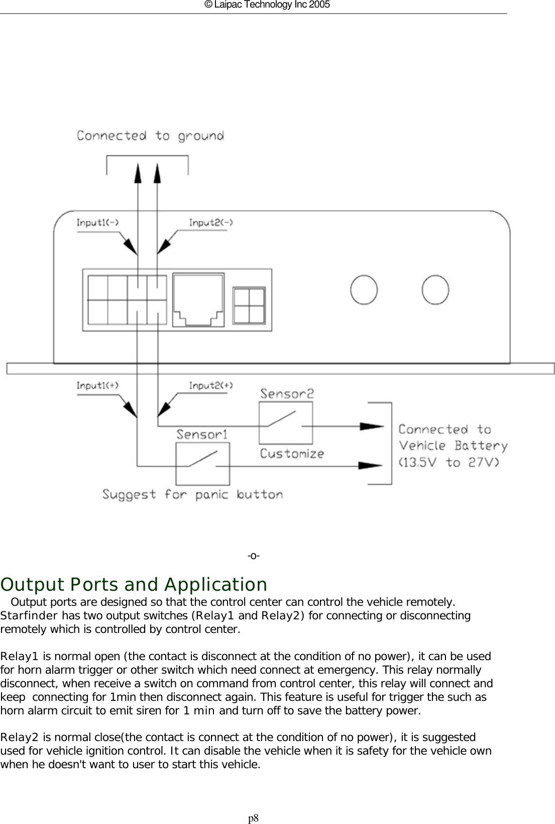 p8© Laipac Technology Inc 2005-o-Output Ports and Application   Output ports are designed so that the control center can control the vehicle remotely. Starfinder has two output switches (Relay1 and Relay2) for connecting or disconnectingremotely which is controlled by control center. Relay1 is normal open (the contact is disconnect at the condition of no power), it can be usedfor horn alarm trigger or other switch which need connect at emergency. This relay normallydisconnect, when receive a switch on command from control center, this relay will connect andkeep  connecting for 1min then disconnect again. This feature is useful for trigger the such ashorn alarm circuit to emit siren for 1 min and turn off to save the battery power.Relay2 is normal close(the contact is connect at the condition of no power), it is suggestedused for vehicle ignition control. It can disable the vehicle when it is safety for the vehicle ownwhen he doesn&apos;t want to user to start this vehicle. 