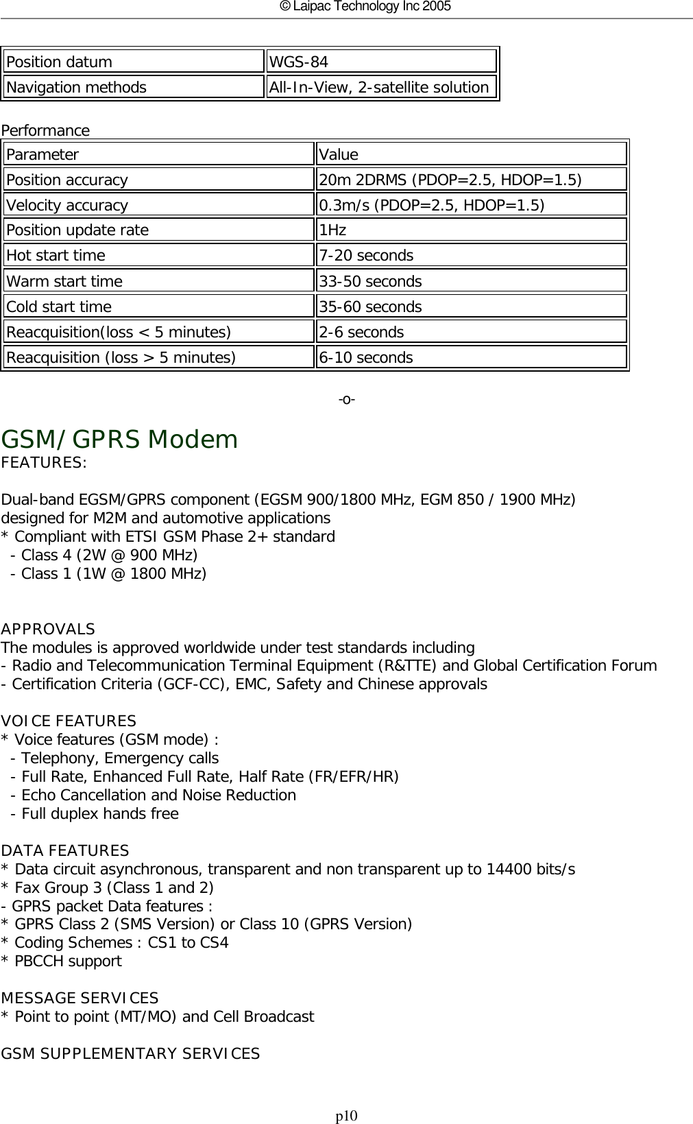 p10© Laipac Technology Inc 2005Position datum WGS-84Navigation methods All-In-View, 2-satellite solutionPerformanceParameter Value Position accuracy 20m 2DRMS (PDOP=2.5, HDOP=1.5) Velocity accuracy 0.3m/s (PDOP=2.5, HDOP=1.5)Position update rate 1Hz Hot start time 7-20 seconds Warm start time  33-50 secondsCold start time 35-60 secondsReacquisition(loss &lt; 5 minutes) 2-6 secondsReacquisition (loss &gt; 5 minutes) 6-10 seconds-o-GSM/GPRS ModemFEATURES: Dual-band EGSM/GPRS component (EGSM 900/1800 MHz, EGM 850 / 1900 MHz) designed for M2M and automotive applications * Compliant with ETSI GSM Phase 2+ standard   - Class 4 (2W @ 900 MHz)   - Class 1 (1W @ 1800 MHz)  APPROVALS The modules is approved worldwide under test standards including - Radio and Telecommunication Terminal Equipment (R&amp;TTE) and Global Certification Forum  - Certification Criteria (GCF-CC), EMC, Safety and Chinese approvals VOICE FEATURES * Voice features (GSM mode) :   - Telephony, Emergency calls   - Full Rate, Enhanced Full Rate, Half Rate (FR/EFR/HR)   - Echo Cancellation and Noise Reduction   - Full duplex hands free DATA FEATURES * Data circuit asynchronous, transparent and non transparent up to 14400 bits/s * Fax Group 3 (Class 1 and 2) - GPRS packet Data features : * GPRS Class 2 (SMS Version) or Class 10 (GPRS Version) * Coding Schemes : CS1 to CS4 * PBCCH support MESSAGE SERVICES * Point to point (MT/MO) and Cell Broadcast GSM SUPPLEMENTARY SERVICES 