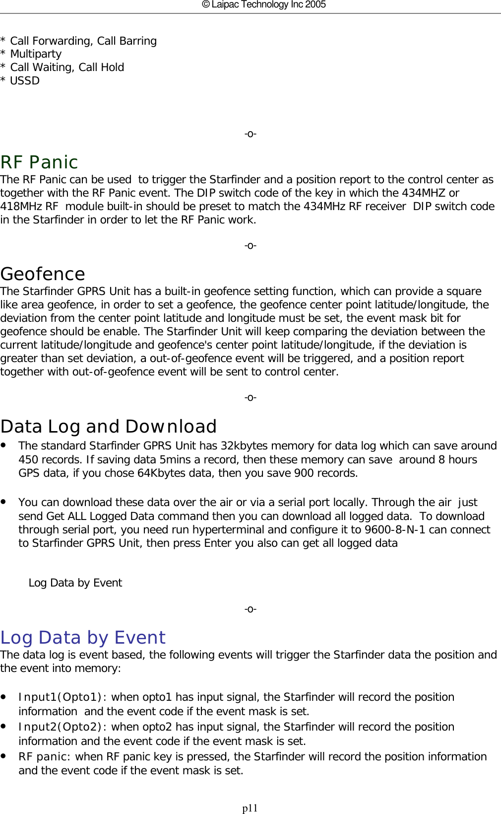 p11© Laipac Technology Inc 2005* Call Forwarding, Call Barring * Multiparty * Call Waiting, Call Hold * USSD -o-RF PanicThe RF Panic can be used  to trigger the Starfinder and a position report to the control center astogether with the RF Panic event. The DIP switch code of the key in which the 434MHZ or418MHz RF  module built-in should be preset to match the 434MHz RF receiver  DIP switch codein the Starfinder in order to let the RF Panic work.-o-GeofenceThe Starfinder GPRS Unit has a built-in geofence setting function, which can provide a squarelike area geofence, in order to set a geofence, the geofence center point latitude/longitude, thedeviation from the center point latitude and longitude must be set, the event mask bit forgeofence should be enable. The Starfinder Unit will keep comparing the deviation between thecurrent latitude/longitude and geofence&apos;s center point latitude/longitude, if the deviation isgreater than set deviation, a out-of-geofence event will be triggered, and a position reporttogether with out-of-geofence event will be sent to control center.-o-Data Log and Download•The standard Starfinder GPRS Unit has 32kbytes memory for data log which can save around450 records. If saving data 5mins a record, then these memory can save  around 8 hoursGPS data, if you chose 64Kbytes data, then you save 900 records.•You can download these data over the air or via a serial port locally. Through the air  justsend Get ALL Logged Data command then you can download all logged data.  To downloadthrough serial port, you need run hyperterminal and configure it to 9600-8-N-1 can connectto Starfinder GPRS Unit, then press Enter you also can get all logged data        Log Data by Event-o-Log Data by EventThe data log is event based, the following events will trigger the Starfinder data the position andthe event into memory:•Input1(Opto1): when opto1 has input signal, the Starfinder will record the positioninformation  and the event code if the event mask is set.•Input2(Opto2): when opto2 has input signal, the Starfinder will record the positioninformation and the event code if the event mask is set.•RF panic: when RF panic key is pressed, the Starfinder will record the position informationand the event code if the event mask is set.