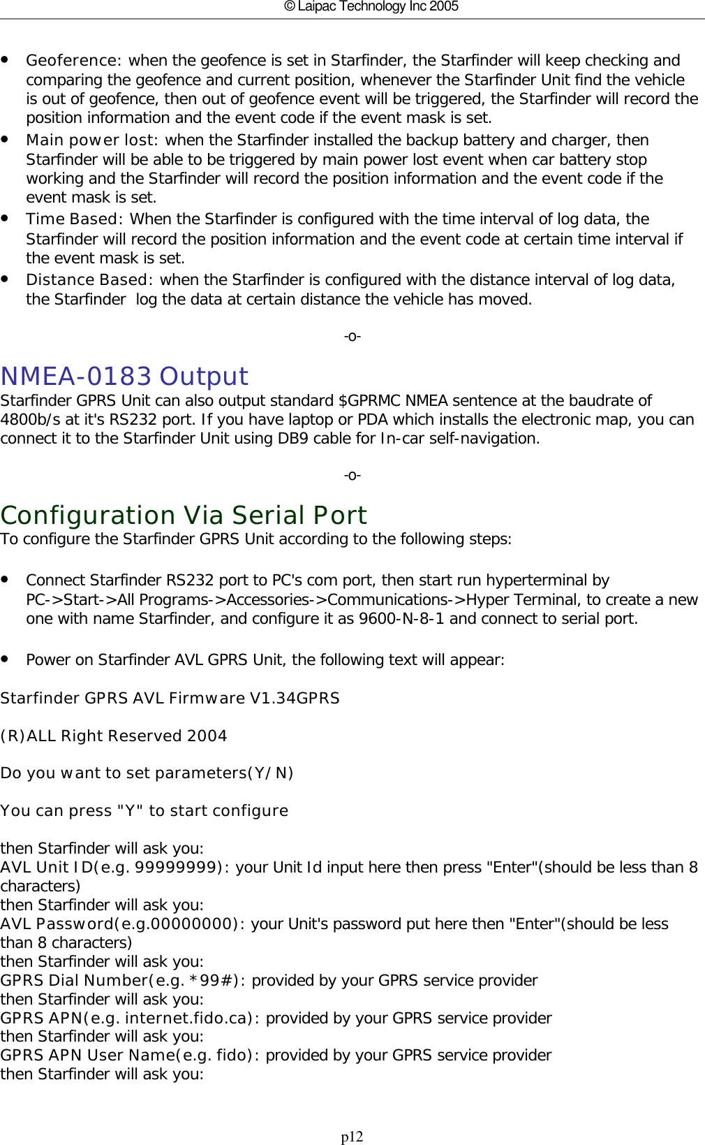 p12© Laipac Technology Inc 2005•Geoference: when the geofence is set in Starfinder, the Starfinder will keep checking andcomparing the geofence and current position, whenever the Starfinder Unit find the vehicleis out of geofence, then out of geofence event will be triggered, the Starfinder will record theposition information and the event code if the event mask is set.•Main power lost: when the Starfinder installed the backup battery and charger, thenStarfinder will be able to be triggered by main power lost event when car battery stopworking and the Starfinder will record the position information and the event code if theevent mask is set.•Time Based: When the Starfinder is configured with the time interval of log data, theStarfinder will record the position information and the event code at certain time interval ifthe event mask is set. •Distance Based: when the Starfinder is configured with the distance interval of log data,the Starfinder  log the data at certain distance the vehicle has moved.-o-NMEA-0183 OutputStarfinder GPRS Unit can also output standard $GPRMC NMEA sentence at the baudrate of4800b/s at it&apos;s RS232 port. If you have laptop or PDA which installs the electronic map, you canconnect it to the Starfinder Unit using DB9 cable for In-car self-navigation.-o-Configuration Via Serial PortTo configure the Starfinder GPRS Unit according to the following steps:•Connect Starfinder RS232 port to PC&apos;s com port, then start run hyperterminal byPC-&gt;Start-&gt;All Programs-&gt;Accessories-&gt;Communications-&gt;Hyper Terminal, to create a newone with name Starfinder, and configure it as 9600-N-8-1 and connect to serial port.•Power on Starfinder AVL GPRS Unit, the following text will appear:Starfinder GPRS AVL Firmware V1.34GPRS(R)ALL Right Reserved 2004Do you want to set parameters(Y/N)You can press &quot;Y&quot; to start configurethen Starfinder will ask you:AVL Unit ID(e.g. 99999999): your Unit Id input here then press &quot;Enter&quot;(should be less than 8characters)then Starfinder will ask you:AVL Password(e.g.00000000): your Unit&apos;s password put here then &quot;Enter&quot;(should be lessthan 8 characters)then Starfinder will ask you:GPRS Dial Number(e.g. *99#): provided by your GPRS service providerthen Starfinder will ask you:GPRS APN(e.g. internet.fido.ca): provided by your GPRS service providerthen Starfinder will ask you:GPRS APN User Name(e.g. fido): provided by your GPRS service providerthen Starfinder will ask you: