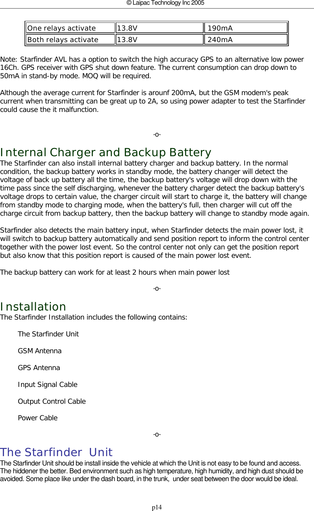 p14© Laipac Technology Inc 2005One relays activate 13.8V  190mABoth relays activate 13.8V  240mA                                                           Note: Starfinder AVL has a option to switch the high accuracy GPS to an alternative low power16Ch. GPS receiver with GPS shut down feature. The current consumption can drop down to50mA in stand-by mode. MOQ will be required.Although the average current for Starfinder is arounf 200mA, but the GSM modem&apos;s peakcurrent when transmitting can be great up to 2A, so using power adapter to test the Starfindercould cause the it malfunction.-o-Internal Charger and Backup BatteryThe Starfinder can also install internal battery charger and backup battery. In the normalcondition, the backup battery works in standby mode, the battery changer will detect thevoltage of back up battery all the time, the backup battery&apos;s voltage will drop down with thetime pass since the self discharging, whenever the battery charger detect the backup battery&apos;svoltage drops to certain value, the charger circuit will start to charge it, the battery will changefrom standby mode to charging mode, when the battery&apos;s full, then charger will cut off thecharge circuit from backup battery, then the backup battery will change to standby mode again.Starfinder also detects the main battery input, when Starfinder detects the main power lost, itwill switch to backup battery automatically and send position report to inform the control centertogether with the power lost event. So the control center not only can get the position reportbut also know that this position report is caused of the main power lost event.The backup battery can work for at least 2 hours when main power lost-o-InstallationThe Starfinder Installation includes the following contains:        The Starfinder Unit        GSM Antenna        GPS Antenna        Input Signal Cable        Output Control Cable        Power Cable-o-The Starfinder  Unit The Starfinder Unit should be install inside the vehicle at which the Unit is not easy to be found and access.The hiddener the better. Bed environment such as high temperature, high humidity, and high dust should beavoided. Some place like under the dash board, in the trunk,  under seat between the door would be ideal.