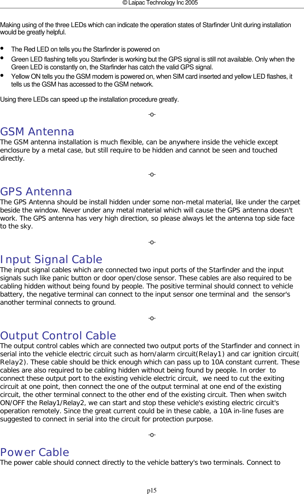 p15© Laipac Technology Inc 2005Making using of the three LEDs which can indicate the operation states of Starfinder Unit during installationwould be greatly helpful.•The Red LED on tells you the Starfinder is powered on•Green LED flashing tells you Starfinder is working but the GPS signal is still not available. Only when theGreen LED is constantly on, the Starfinder has catch the valid GPS signal.•Yellow ON tells you the GSM modem is powered on, when SIM card inserted and yellow LED flashes, ittells us the GSM has accessed to the GSM network.Using there LEDs can speed up the installation procedure greatly.-o-GSM AntennaThe GSM antenna installation is much flexible, can be anywhere inside the vehicle exceptenclosure by a metal case, but still require to be hidden and cannot be seen and toucheddirectly.-o-GPS AntennaThe GPS Antenna should be install hidden under some non-metal material, like under the carpetbeside the window. Never under any metal material which will cause the GPS antenna doesn&apos;twork. The GPS antenna has very high direction, so please always let the antenna top side faceto the sky.-o-Input Signal CableThe input signal cables which are connected two input ports of the Starfinder and the inputsignals such like panic button or door open/close sensor. These cables are also required to becabling hidden without being found by people. The positive terminal should connect to vehiclebattery, the negative terminal can connect to the input sensor one terminal and  the sensor&apos;sanother terminal connects to ground.-o-Output Control CableThe output control cables which are connected two output ports of the Starfinder and connect inserial into the vehicle electric circuit such as horn/alarm circuit(Relay1) and car ignition circuit(Relay2). These cable should be thick enough which can pass up to 10A constant current. Thesecables are also required to be cabling hidden without being found by people. In order  toconnect these output port to the existing vehicle electric circuit,  we need to cut the exitingcircuit at one point, then connect the one of the output terminal at one end of the existingcircuit, the other terminal connect to the other end of the existing circuit. Then when switchON/OFF the Relay1/Relay2, we can start and stop these vehicle&apos;s existing electric circuit&apos;soperation remotely. Since the great current could be in these cable, a 10A in-line fuses aresuggested to connect in serial into the circuit for protection purpose.-o-Power CableThe power cable should connect directly to the vehicle battery&apos;s two terminals. Connect to