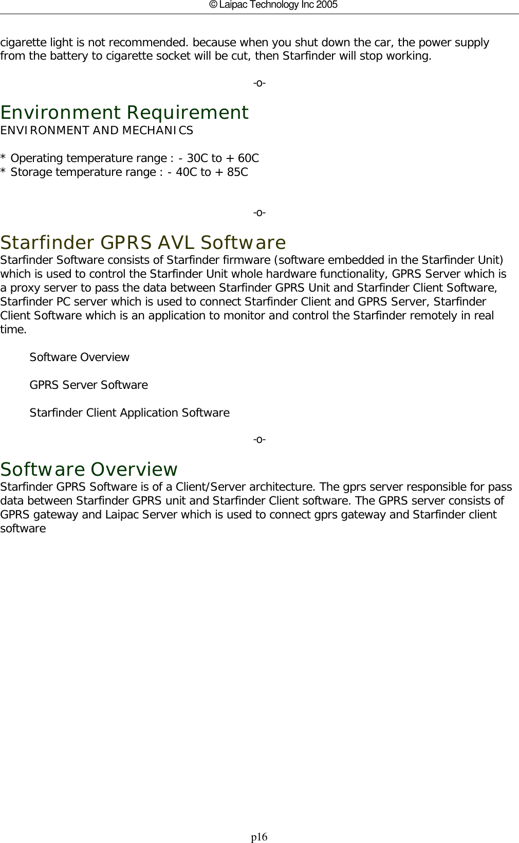 p16© Laipac Technology Inc 2005cigarette light is not recommended. because when you shut down the car, the power supply from the battery to cigarette socket will be cut, then Starfinder will stop working.-o-Environment RequirementENVIRONMENT AND MECHANICS * Operating temperature range : - 30C to + 60C * Storage temperature range : - 40C to + 85C -o-Starfinder GPRS AVL SoftwareStarfinder Software consists of Starfinder firmware (software embedded in the Starfinder Unit)which is used to control the Starfinder Unit whole hardware functionality, GPRS Server which isa proxy server to pass the data between Starfinder GPRS Unit and Starfinder Client Software,Starfinder PC server which is used to connect Starfinder Client and GPRS Server, StarfinderClient Software which is an application to monitor and control the Starfinder remotely in realtime.        Software Overview        GPRS Server Software        Starfinder Client Application Software-o-Software OverviewStarfinder GPRS Software is of a Client/Server architecture. The gprs server responsible for passdata between Starfinder GPRS unit and Starfinder Client software. The GPRS server consists ofGPRS gateway and Laipac Server which is used to connect gprs gateway and Starfinder clientsoftware