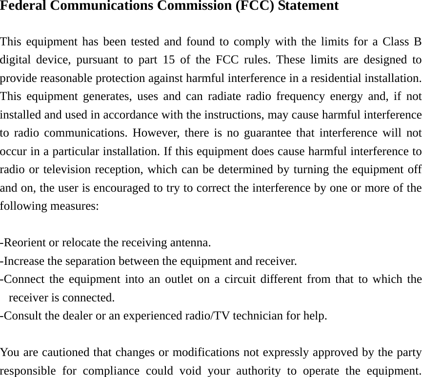  Federal Communications Commission (FCC) Statement  This equipment has been tested and found to comply with the limits for a Class B digital device, pursuant to part 15 of the FCC rules. These limits are designed to provide reasonable protection against harmful interference in a residential installation. This equipment generates, uses and can radiate radio frequency energy and, if not installed and used in accordance with the instructions, may cause harmful interference to radio communications. However, there is no guarantee that interference will not occur in a particular installation. If this equipment does cause harmful interference to radio or television reception, which can be determined by turning the equipment off and on, the user is encouraged to try to correct the interference by one or more of the following measures:  -Reorient or relocate the receiving antenna. -Increase the separation between the equipment and receiver. -Connect the equipment into an outlet on a circuit different from that to which the receiver is connected. -Consult the dealer or an experienced radio/TV technician for help.  You are cautioned that changes or modifications not expressly approved by the party responsible for compliance could void your authority to operate the equipment.  
