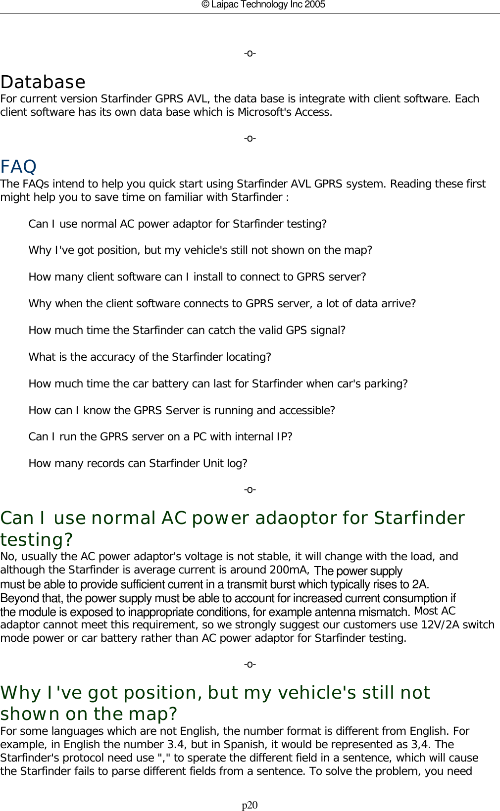 p20© Laipac Technology Inc 2005-o-DatabaseFor current version Starfinder GPRS AVL, the data base is integrate with client software. Eachclient software has its own data base which is Microsoft&apos;s Access.-o-FAQThe FAQs intend to help you quick start using Starfinder AVL GPRS system. Reading these firstmight help you to save time on familiar with Starfinder :        Can I use normal AC power adaptor for Starfinder testing?        Why I&apos;ve got position, but my vehicle&apos;s still not shown on the map?        How many client software can I install to connect to GPRS server?        Why when the client software connects to GPRS server, a lot of data arrive?        How much time the Starfinder can catch the valid GPS signal?        What is the accuracy of the Starfinder locating?        How much time the car battery can last for Starfinder when car&apos;s parking?        How can I know the GPRS Server is running and accessible?                Can I run the GPRS server on a PC with internal IP?        How many records can Starfinder Unit log?-o-Can I use normal AC power adaoptor for Starfindertesting?No, usually the AC power adaptor&apos;s voltage is not stable, it will change with the load, andalthough the Starfinder is average current is around 200mA, The power supply must be able to provide sufficient current in a transmit burst which typically rises to 2A.Beyond that, the power supply must be able to account for increased current consumption ifthe module is exposed to inappropriate conditions, for example antenna mismatch. Most ACadaptor cannot meet this requirement, so we strongly suggest our customers use 12V/2A switchmode power or car battery rather than AC power adaptor for Starfinder testing.  -o-Why I&apos;ve got position, but my vehicle&apos;s still notshown on the map?For some languages which are not English, the number format is different from English. Forexample, in English the number 3.4, but in Spanish, it would be represented as 3,4. TheStarfinder&apos;s protocol need use &quot;,&quot; to sperate the different field in a sentence, which will causethe Starfinder fails to parse different fields from a sentence. To solve the problem, you need