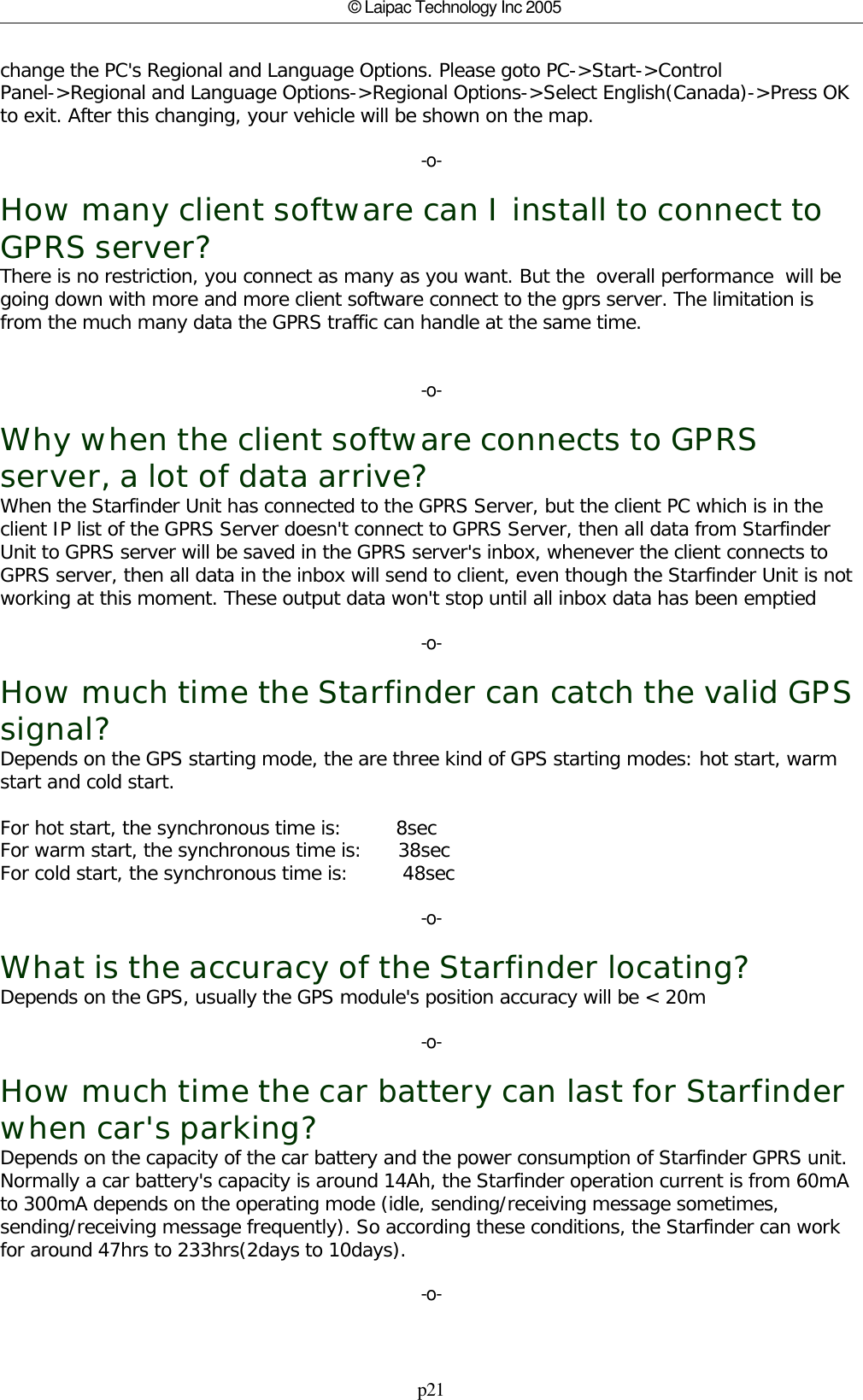 p21© Laipac Technology Inc 2005change the PC&apos;s Regional and Language Options. Please goto PC-&gt;Start-&gt;ControlPanel-&gt;Regional and Language Options-&gt;Regional Options-&gt;Select English(Canada)-&gt;Press OKto exit. After this changing, your vehicle will be shown on the map.-o-How many client software can I install to connect toGPRS server?There is no restriction, you connect as many as you want. But the  overall performance  will begoing down with more and more client software connect to the gprs server. The limitation isfrom the much many data the GPRS traffic can handle at the same time.-o-Why when the client software connects to GPRSserver, a lot of data arrive?When the Starfinder Unit has connected to the GPRS Server, but the client PC which is in theclient IP list of the GPRS Server doesn&apos;t connect to GPRS Server, then all data from StarfinderUnit to GPRS server will be saved in the GPRS server&apos;s inbox, whenever the client connects toGPRS server, then all data in the inbox will send to client, even though the Starfinder Unit is notworking at this moment. These output data won&apos;t stop until all inbox data has been emptied-o-How much time the Starfinder can catch the valid GPSsignal?Depends on the GPS starting mode, the are three kind of GPS starting modes: hot start, warmstart and cold start.For hot start, the synchronous time is:         8secFor warm start, the synchronous time is:      38secFor cold start, the synchronous time is:         48sec-o-What is the accuracy of the Starfinder locating?Depends on the GPS, usually the GPS module&apos;s position accuracy will be &lt; 20m-o-How much time the car battery can last for Starfinderwhen car&apos;s parking?Depends on the capacity of the car battery and the power consumption of Starfinder GPRS unit.Normally a car battery&apos;s capacity is around 14Ah, the Starfinder operation current is from 60mAto 300mA depends on the operating mode (idle, sending/receiving message sometimes, sending/receiving message frequently). So according these conditions, the Starfinder can workfor around 47hrs to 233hrs(2days to 10days).-o-