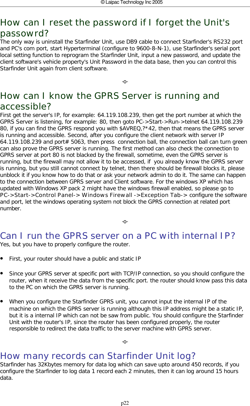 p22© Laipac Technology Inc 2005How can I reset the password if I forget the Unit&apos;spassowrd?The only way is uninstall the Starfinder Unit, use DB9 cable to connect Starfinder&apos;s RS232 portand PC&apos;s com port, start Hyperterminal (configure to 9600-8-N-1), use Starfinder&apos;s serial portlocal setting function to reprogram the Starfinder Unit, input a new password, and update theclient software&apos;s vehicle property&apos;s Unit Password in the data base, then you can control thisStarfinder Unit again from client software.-o-How can I know the GPRS Server is running andaccessible?First get the server&apos;s IP, for example: 64.119.108.239, then get the port number at which theGPRS Server is listening, for example: 80, then goto PC-&gt;Start-&gt;Run-&gt;telnet 64.119.108.23980, if you can find the GPRS respond you with $AVREQ,?*42, then that means the GPRS serveris running and accessible. Second, after you configure the client network with server IP64.119.108.239 and port# 5063, then press  connection ball, the connection ball can turn greencan also prove the GPRS server is running. The first method can also check the connection toGPRS server at port 80 is not blacked by the firewall, sometime, even the GPRS server isrunning, but the firewall may not allow it to be accessed, if  you already know the GPRS serveris running, but you still cannot connect by telnet, then there should be firewall blocks it, pleaseunblock it if you know how to do that or ask your network admin to do it. The same can happento the connection between GPRS server and Client software. For the windows XP which hasupdated with Windows XP pack 2 might have the windows firewall enabled, so please go to PC-&gt;Start-&gt;Control Panel-&gt; Windows Firewall -&gt;Exception Tab-&gt; configure the softwareand port, let the windows operating system not block the GPRS connection at related portnumber.-o-Can I run the GPRS server on a PC with internal IP?Yes, but you have to properly configure the router.•First, your router should have a public and static IP •Since your GPRS server at specific port with TCP/IP connection, so you should configure therouter, when it receive the data from the specific port. the router should know pass this datato the PC on which the GPRS server is running.•When you configure the Starfinder GPRS unit, you cannot input the internal IP of themachine on which the GPRS server is running although this IP address might be a static IP,but it is a internal IP which can not be saw from public. You should configure the StarfinderUnit with the router&apos;s IP, since the router has been configured properly, the routerresponsible to redirect the data traffic to the server machine with GPRS server.-o-How many records can Starfinder Unit log?Starfinder has 32Kbytes memory for data log which can save upto around 450 records, if youconfigure the Starfinder to log data 1 record each 2 minutes, then it can log around 15 hoursdata.