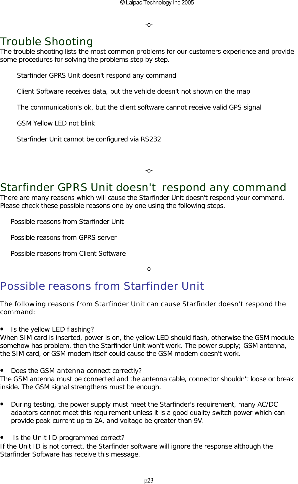 p23© Laipac Technology Inc 2005-o-Trouble ShootingThe trouble shooting lists the most common problems for our customers experience and providesome procedures for solving the problems step by step.        Starfinder GPRS Unit doesn&apos;t respond any command        Client Software receives data, but the vehicle doesn&apos;t not shown on the map        The communication&apos;s ok, but the client software cannot receive valid GPS signal        GSM Yellow LED not blink        Starfinder Unit cannot be configured via RS232  -o-Starfinder GPRS Unit doesn&apos;t  respond any commandThere are many reasons which will cause the Starfinder Unit doesn&apos;t respond your command.Please check these possible reasons one by one using the following steps.      Possible reasons from Starfinder Unit     Possible reasons from GPRS server     Possible reasons from Client Software-o-Possible reasons from Starfinder UnitThe following reasons from Starfinder Unit can cause Starfinder doesn&apos;t respond thecommand:•Is the yellow LED flashing?When SIM card is inserted, power is on, the yellow LED should flash, otherwise the GSM modulesomehow has problem, then the Starfinder Unit won&apos;t work. The power supply; GSM antenna,the SIM card, or GSM modem itself could cause the GSM modem doesn&apos;t work.•Does the GSM antenna connect correctly?The GSM antenna must be connected and the antenna cable, connector shouldn&apos;t loose or breakinside. The GSM signal strengthens must be enough.•During testing, the power supply must meet the Starfinder&apos;s requirement, many AC/DCadaptors cannot meet this requirement unless it is a good quality switch power which canprovide peak current up to 2A, and voltage be greater than 9V.• Is the Unit ID programmed correct? If the Unit ID is not correct, the Starfinder software will ignore the response although theStarfinder Software has receive this message.