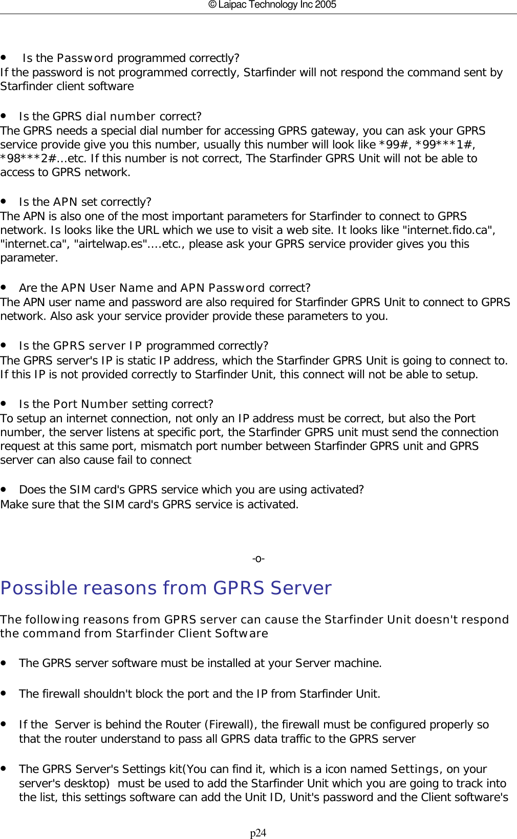 p24© Laipac Technology Inc 2005• Is the Password programmed correctly?If the password is not programmed correctly, Starfinder will not respond the command sent byStarfinder client software•Is the GPRS dial number correct? The GPRS needs a special dial number for accessing GPRS gateway, you can ask your GPRSservice provide give you this number, usually this number will look like *99#, *99***1#,*98***2#...etc. If this number is not correct, The Starfinder GPRS Unit will not be able toaccess to GPRS network.•Is the APN set correctly?The APN is also one of the most important parameters for Starfinder to connect to GPRSnetwork. Is looks like the URL which we use to visit a web site. It looks like &quot;internet.fido.ca&quot;,&quot;internet.ca&quot;, &quot;airtelwap.es&quot;....etc., please ask your GPRS service provider gives you thisparameter.•Are the APN User Name and APN Password correct?The APN user name and password are also required for Starfinder GPRS Unit to connect to GPRSnetwork. Also ask your service provider provide these parameters to you.•Is the GPRS server IP programmed correctly?The GPRS server&apos;s IP is static IP address, which the Starfinder GPRS Unit is going to connect to.If this IP is not provided correctly to Starfinder Unit, this connect will not be able to setup.•Is the Port Number setting correct?To setup an internet connection, not only an IP address must be correct, but also the Portnumber, the server listens at specific port, the Starfinder GPRS unit must send the connectionrequest at this same port, mismatch port number between Starfinder GPRS unit and GPRSserver can also cause fail to connect•Does the SIM card&apos;s GPRS service which you are using activated?Make sure that the SIM card&apos;s GPRS service is activated.-o-Possible reasons from GPRS ServerThe following reasons from GPRS server can cause the Starfinder Unit doesn&apos;t respondthe command from Starfinder Client Software•The GPRS server software must be installed at your Server machine.•The firewall shouldn&apos;t block the port and the IP from Starfinder Unit.•If the  Server is behind the Router (Firewall), the firewall must be configured properly sothat the router understand to pass all GPRS data traffic to the GPRS server•The GPRS Server&apos;s Settings kit(You can find it, which is a icon named Settings, on yourserver&apos;s desktop)  must be used to add the Starfinder Unit which you are going to track intothe list, this settings software can add the Unit ID, Unit&apos;s password and the Client software&apos;s