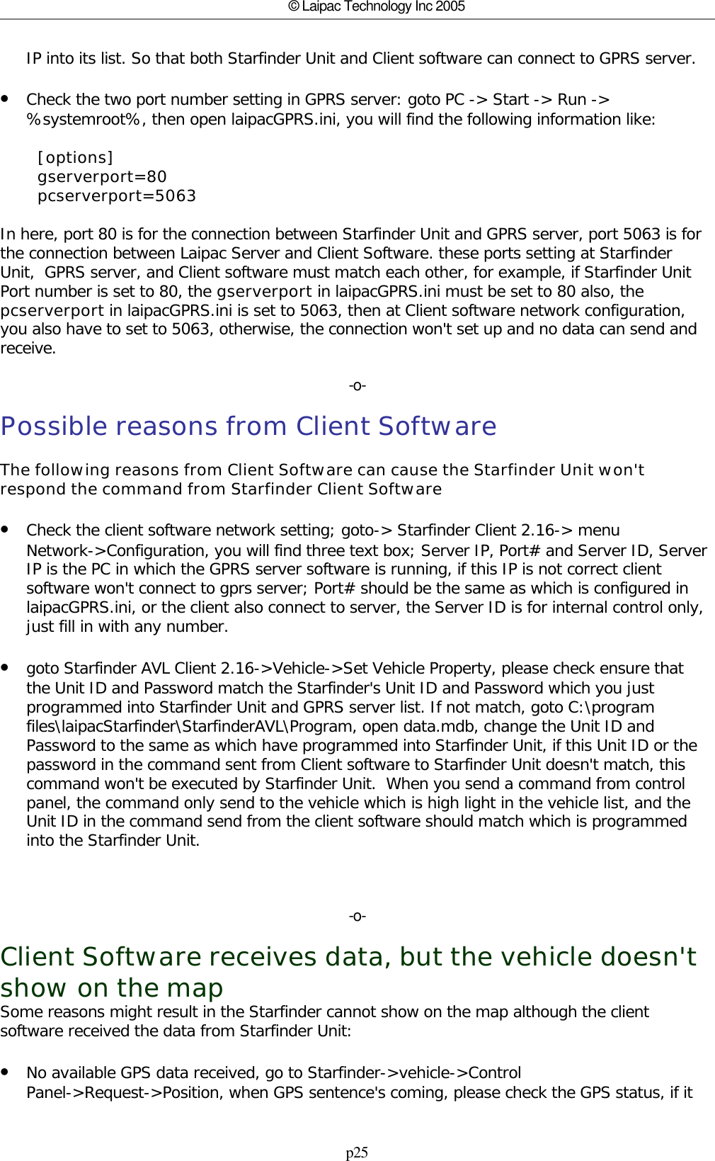 p25© Laipac Technology Inc 2005IP into its list. So that both Starfinder Unit and Client software can connect to GPRS server.•Check the two port number setting in GPRS server: goto PC -&gt; Start -&gt; Run -&gt;%systemroot%, then open laipacGPRS.ini, you will find the following information like:        [options]        gserverport=80        pcserverport=5063In here, port 80 is for the connection between Starfinder Unit and GPRS server, port 5063 is forthe connection between Laipac Server and Client Software. these ports setting at StarfinderUnit,  GPRS server, and Client software must match each other, for example, if Starfinder UnitPort number is set to 80, the gserverport in laipacGPRS.ini must be set to 80 also, thepcserverport in laipacGPRS.ini is set to 5063, then at Client software network configuration,you also have to set to 5063, otherwise, the connection won&apos;t set up and no data can send andreceive.-o-Possible reasons from Client SoftwareThe following reasons from Client Software can cause the Starfinder Unit won&apos;trespond the command from Starfinder Client Software•Check the client software network setting; goto-&gt; Starfinder Client 2.16-&gt; menuNetwork-&gt;Configuration, you will find three text box; Server IP, Port# and Server ID, ServerIP is the PC in which the GPRS server software is running, if this IP is not correct clientsoftware won&apos;t connect to gprs server; Port# should be the same as which is configured inlaipacGPRS.ini, or the client also connect to server, the Server ID is for internal control only,just fill in with any number.•goto Starfinder AVL Client 2.16-&gt;Vehicle-&gt;Set Vehicle Property, please check ensure thatthe Unit ID and Password match the Starfinder&apos;s Unit ID and Password which you justprogrammed into Starfinder Unit and GPRS server list. If not match, goto C:\programfiles\laipacStarfinder\StarfinderAVL\Program, open data.mdb, change the Unit ID andPassword to the same as which have programmed into Starfinder Unit, if this Unit ID or thepassword in the command sent from Client software to Starfinder Unit doesn&apos;t match, thiscommand won&apos;t be executed by Starfinder Unit.  When you send a command from controlpanel, the command only send to the vehicle which is high light in the vehicle list, and theUnit ID in the command send from the client software should match which is programmedinto the Starfinder Unit.-o-Client Software receives data, but the vehicle doesn&apos;tshow on the mapSome reasons might result in the Starfinder cannot show on the map although the clientsoftware received the data from Starfinder Unit:•No available GPS data received, go to Starfinder-&gt;vehicle-&gt;ControlPanel-&gt;Request-&gt;Position, when GPS sentence&apos;s coming, please check the GPS status, if it