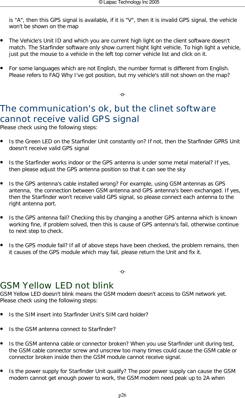 p26© Laipac Technology Inc 2005is &quot;A&quot;, then this GPS signal is available, if it is &quot;V&quot;, then it is invalid GPS signal, the vehiclewon&apos;t be shown on the map•The Vehicle&apos;s Unit ID and which you are current high light on the client software doesn&apos;tmatch. The Starfinder software only show current hight light vehicle. To high light a vehicle,just put the mouse to a vehicle in the left top corner vehicle list and click on it.•For some languages which are not English, the number format is different from English.Please refers to FAQ Why I&apos;ve got position, but my vehicle&apos;s still not shown on the map?-o-The communication&apos;s ok, but the clinet softwarecannot receive valid GPS signalPlease check using the following steps:•Is the Green LED on the Starfinder Unit constantly on? If not, then the Starfinder GPRS Unitdoesn&apos;t receive valid GPS signal•Is the Starfinder works indoor or the GPS antenna is under some metal material? If yes,then please adjust the GPS antenna position so that it can see the sky•Is the GPS antenna&apos;s cable installed wrong? For example, using GSM antennas as GPSantenna,  the connection between GSM antenna and GPS antenna&apos;s been exchanged. If yes,then the Starfinder won&apos;t receive valid GPS signal, so please connect each antenna to theright antenna port.•Is the GPS antenna fail? Checking this by changing a another GPS antenna which is knownworking fine, if problem solved, then this is cause of GPS antenna&apos;s fail, otherwise continueto next step to check.•Is the GPS module fail? If all of above steps have been checked, the problem remains, thenit causes of the GPS module which may fail, please return the Unit and fix it.-o-GSM Yellow LED not blinkGSM Yellow LED doesn&apos;t blink means the GSM modem doesn&apos;t access to GSM network yet.Please check using the following steps:•Is the SIM insert into Starfinder Unit&apos;s SIM card holder?•Is the GSM antenna connect to Starfinder?•Is the GSM antenna cable or connector broken? When you use Starfinder unit during test,the GSM cable connector screw and unscrew too many times could cause the GSM cable orconnector broken inside then the GSM module cannot receive signal.•Is the power supply for Starfinder Unit qualify? The poor power supply can cause the GSMmodem cannot get enough power to work, the GSM modem need peak up to 2A when