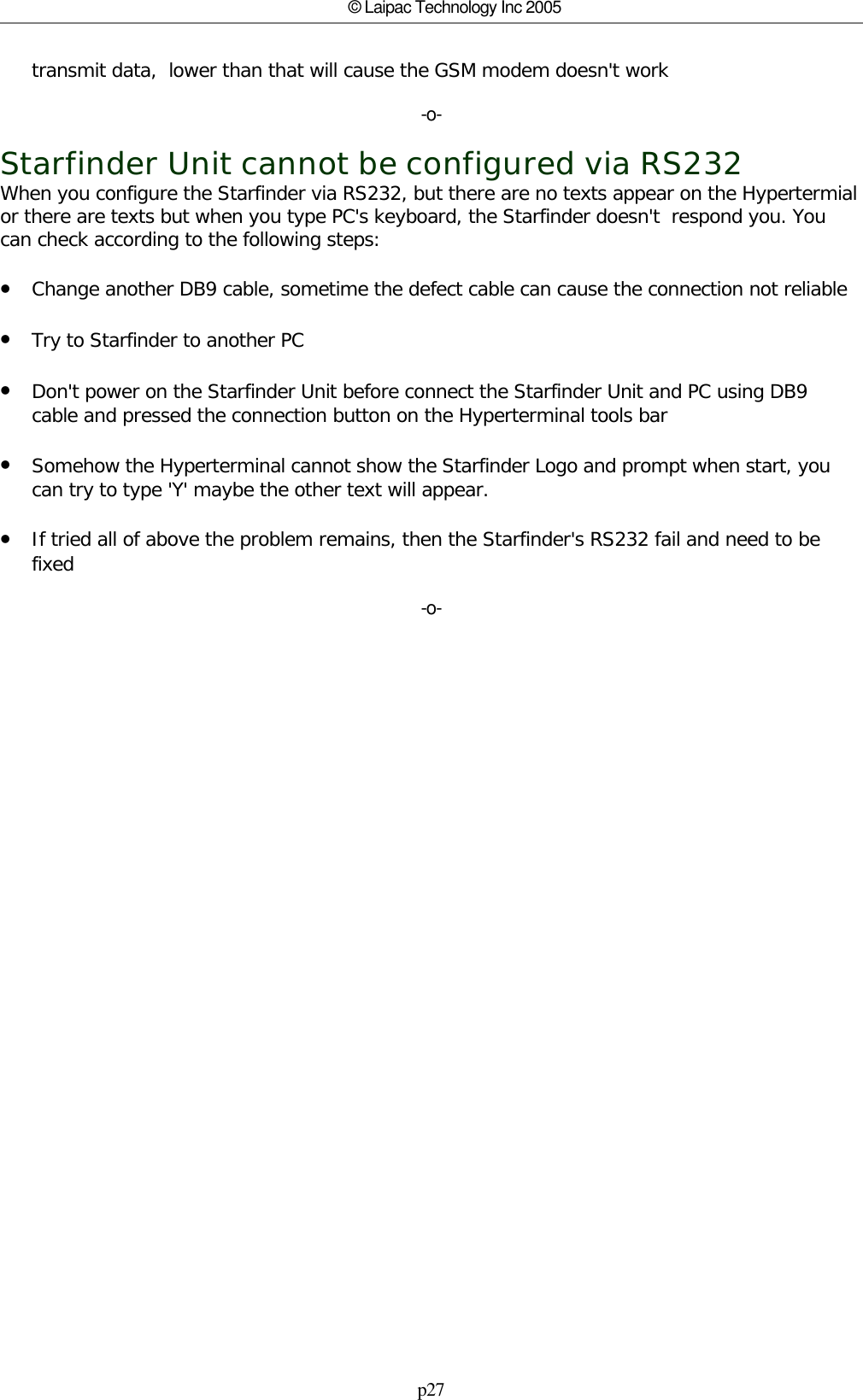 p27© Laipac Technology Inc 2005transmit data,  lower than that will cause the GSM modem doesn&apos;t work-o-Starfinder Unit cannot be configured via RS232When you configure the Starfinder via RS232, but there are no texts appear on the Hypertermialor there are texts but when you type PC&apos;s keyboard, the Starfinder doesn&apos;t  respond you. Youcan check according to the following steps:•Change another DB9 cable, sometime the defect cable can cause the connection not reliable•Try to Starfinder to another PC•Don&apos;t power on the Starfinder Unit before connect the Starfinder Unit and PC using DB9cable and pressed the connection button on the Hyperterminal tools bar•Somehow the Hyperterminal cannot show the Starfinder Logo and prompt when start, youcan try to type &apos;Y&apos; maybe the other text will appear.•If tried all of above the problem remains, then the Starfinder&apos;s RS232 fail and need to befixed-o-