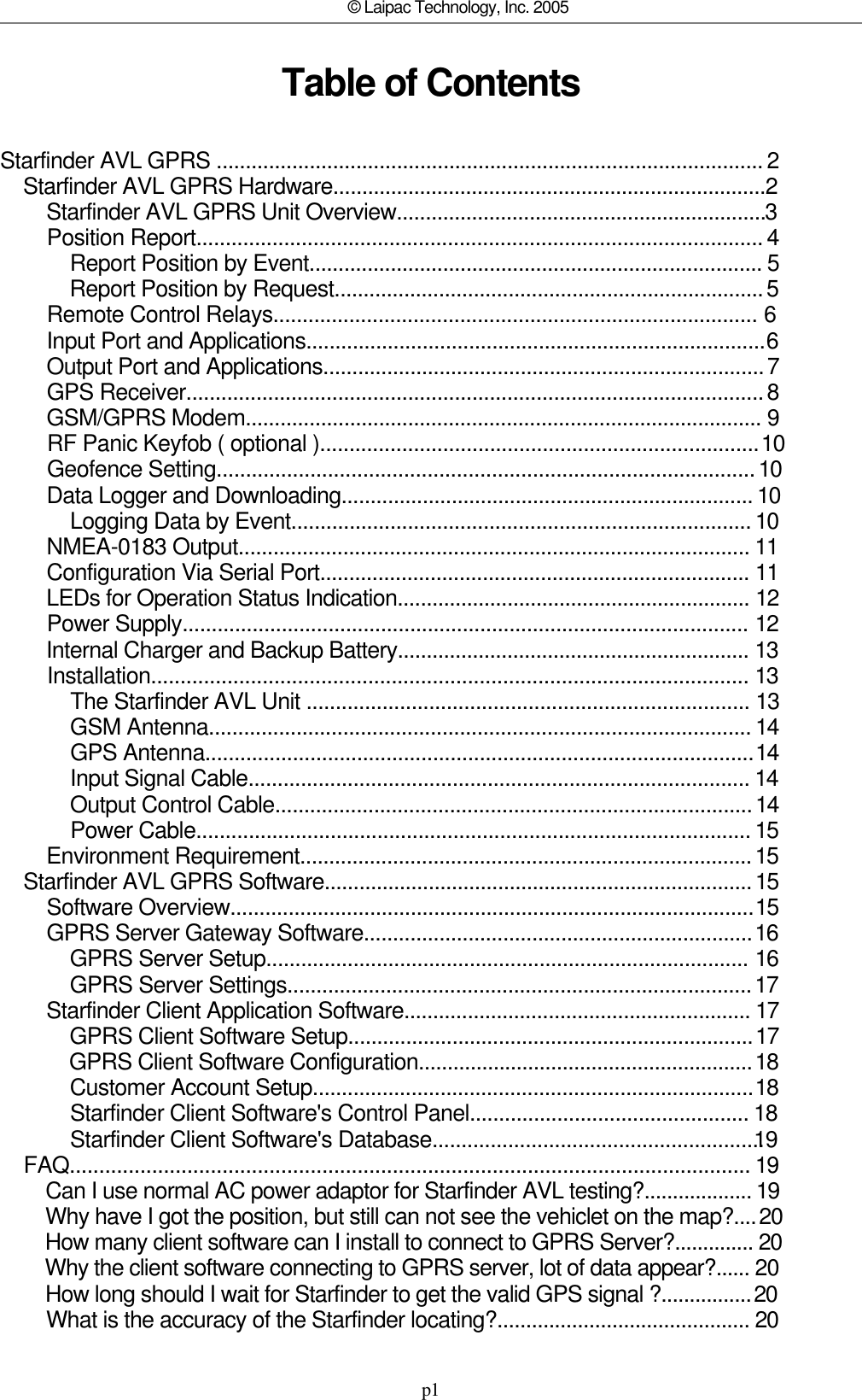 p1© Laipac Technology, Inc. 2005Table of ContentsStarfinder AVL GPRS ..............................................................................................     2    Starfinder AVL GPRS Hardware...........................................................................  2        Starfinder AVL GPRS Unit Overview................................................................  3        Position Report.................................................................................................     4            Report Position by Event..............................................................................      5            Report Position by Request..........................................................................    5        Remote Control Relays...................................................................................        6        Input Port and Applications...............................................................................  6        Output Port and Applications............................................................................    7        GPS Receiver...................................................................................................    8        GSM/GPRS Modem.........................................................................................       9        RF Panic Keyfob ( optional )...........................................................................   10        Geofence Setting............................................................................................    10        Data Logger and Downloading.......................................................................     10            Logging Data by Event...............................................................................     10        NMEA-0183 Output........................................................................................      11        Configuration Via Serial Port..........................................................................       11        LEDs for Operation Status Indication.............................................................       12        Power Supply.................................................................................................        12        Internal Charger and Backup Battery.............................................................       13        Installation......................................................................................................       13            The Starfinder AVL Unit ............................................................................       13            GSM Antenna.............................................................................................     14            GPS Antenna..............................................................................................  14            Input Signal Cable......................................................................................      14            Output Control Cable..................................................................................    14            Power Cable...............................................................................................     15        Environment Requirement..............................................................................    15    Starfinder AVL GPRS Software..........................................................................    15        Software Overview..........................................................................................  15        GPRS Server Gateway Software...................................................................   16            GPRS Server Setup...................................................................................        16            GPRS Server Settings................................................................................    17        Starfinder Client Application Software............................................................      17            GPRS Client Software Setup......................................................................   17            GPRS Client Software Configuration..........................................................   18            Customer Account Setup............................................................................  18            Starfinder Client Software&apos;s Control Panel................................................      18            Starfinder Client Software&apos;s Database.........................................................  19    FAQ....................................................................................................................      19        Can I use normal AC power adaptor for Starfinder AVL testing?...................     19        Why have I got the position, but still can not see the vehiclet on the map?....   20        How many client software can I install to connect to GPRS Server?..............      20        Why the client software connecting to GPRS server, lot of data appear?...... 20        How long should I wait for Starfinder to get the valid GPS signal ?................   20        What is the accuracy of the Starfinder locating?............................................      20