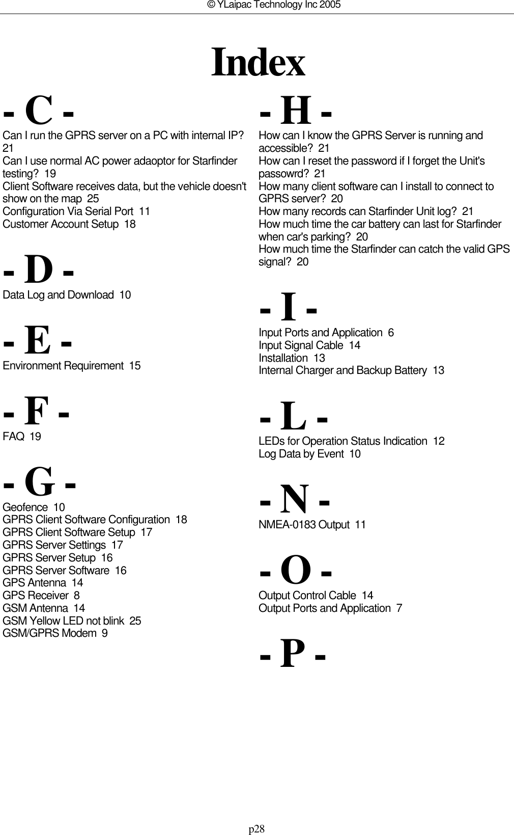 p28© YLaipac Technology Inc 2005Index- C -Can I run the GPRS server on a PC with internal IP? 21Can I use normal AC power adaoptor for Starfindertesting?  19Client Software receives data, but the vehicle doesn&apos;tshow on the map  25Configuration Via Serial Port  11Customer Account Setup  18- D -Data Log and Download  10- E -Environment Requirement  15- F -FAQ  19- G -Geofence  10GPRS Client Software Configuration  18GPRS Client Software Setup  17GPRS Server Settings  17GPRS Server Setup  16GPRS Server Software  16GPS Antenna  14GPS Receiver  8GSM Antenna  14GSM Yellow LED not blink  25GSM/GPRS Modem  9- H -How can I know the GPRS Server is running andaccessible?  21How can I reset the password if I forget the Unit&apos;spassowrd?  21How many client software can I install to connect toGPRS server?  20How many records can Starfinder Unit log?  21How much time the car battery can last for Starfinderwhen car&apos;s parking?  20How much time the Starfinder can catch the valid GPSsignal?  20- I -Input Ports and Application  6Input Signal Cable  14Installation  13Internal Charger and Backup Battery  13- L -LEDs for Operation Status Indication  12Log Data by Event  10- N -NMEA-0183 Output  11- O -Output Control Cable  14Output Ports and Application  7- P -