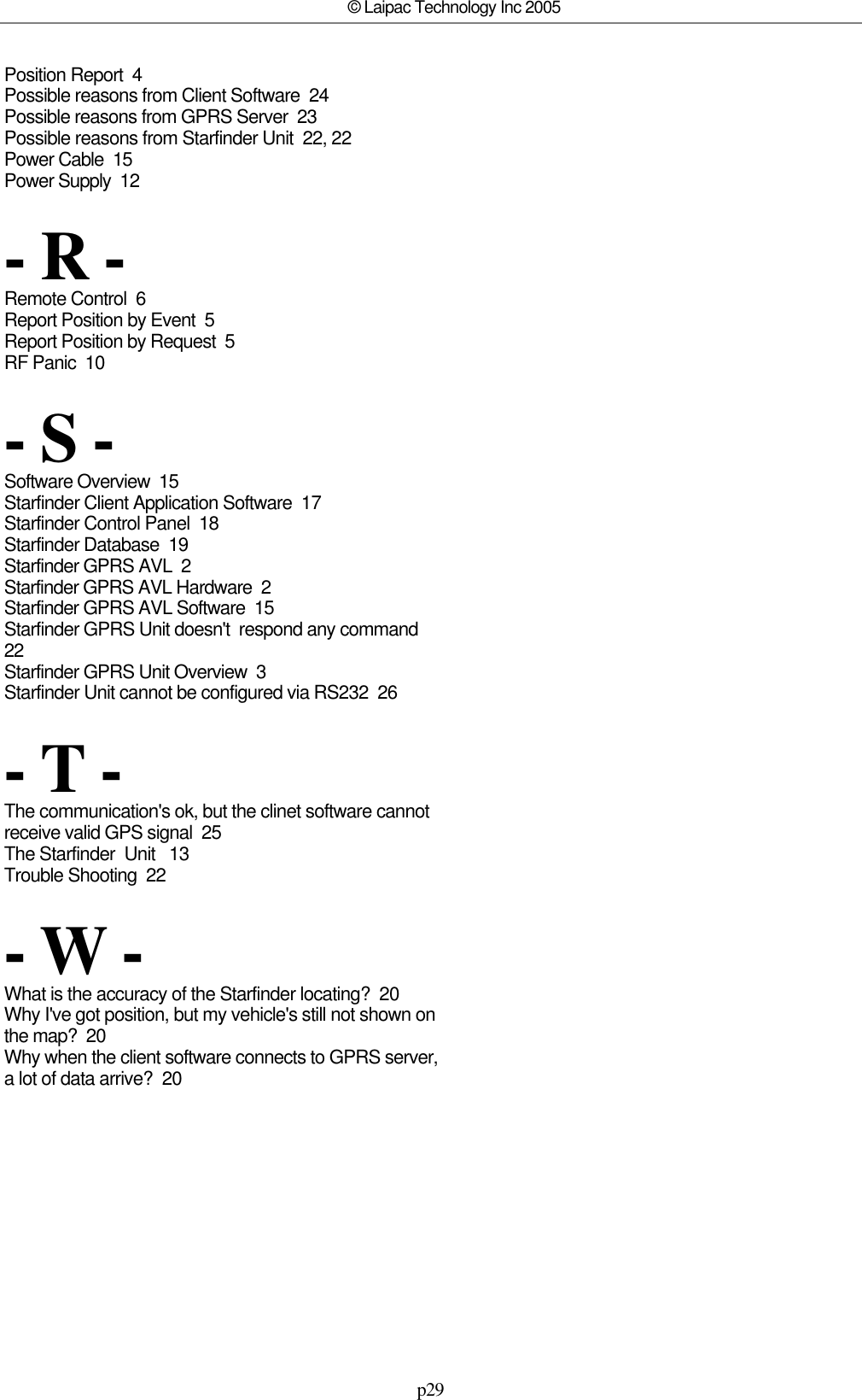 p29© Laipac Technology Inc 2005Position Report  4Possible reasons from Client Software  24Possible reasons from GPRS Server  23Possible reasons from Starfinder Unit  22, 22Power Cable  15Power Supply  12- R -Remote Control  6Report Position by Event  5Report Position by Request  5RF Panic  10- S -Software Overview  15Starfinder Client Application Software  17Starfinder Control Panel  18Starfinder Database  19Starfinder GPRS AVL  2Starfinder GPRS AVL Hardware  2Starfinder GPRS AVL Software  15Starfinder GPRS Unit doesn&apos;t  respond any command 22Starfinder GPRS Unit Overview  3Starfinder Unit cannot be configured via RS232  26- T -The communication&apos;s ok, but the clinet software cannotreceive valid GPS signal  25The Starfinder  Unit   13Trouble Shooting  22- W -What is the accuracy of the Starfinder locating?  20Why I&apos;ve got position, but my vehicle&apos;s still not shown onthe map?  20Why when the client software connects to GPRS server,a lot of data arrive?  20