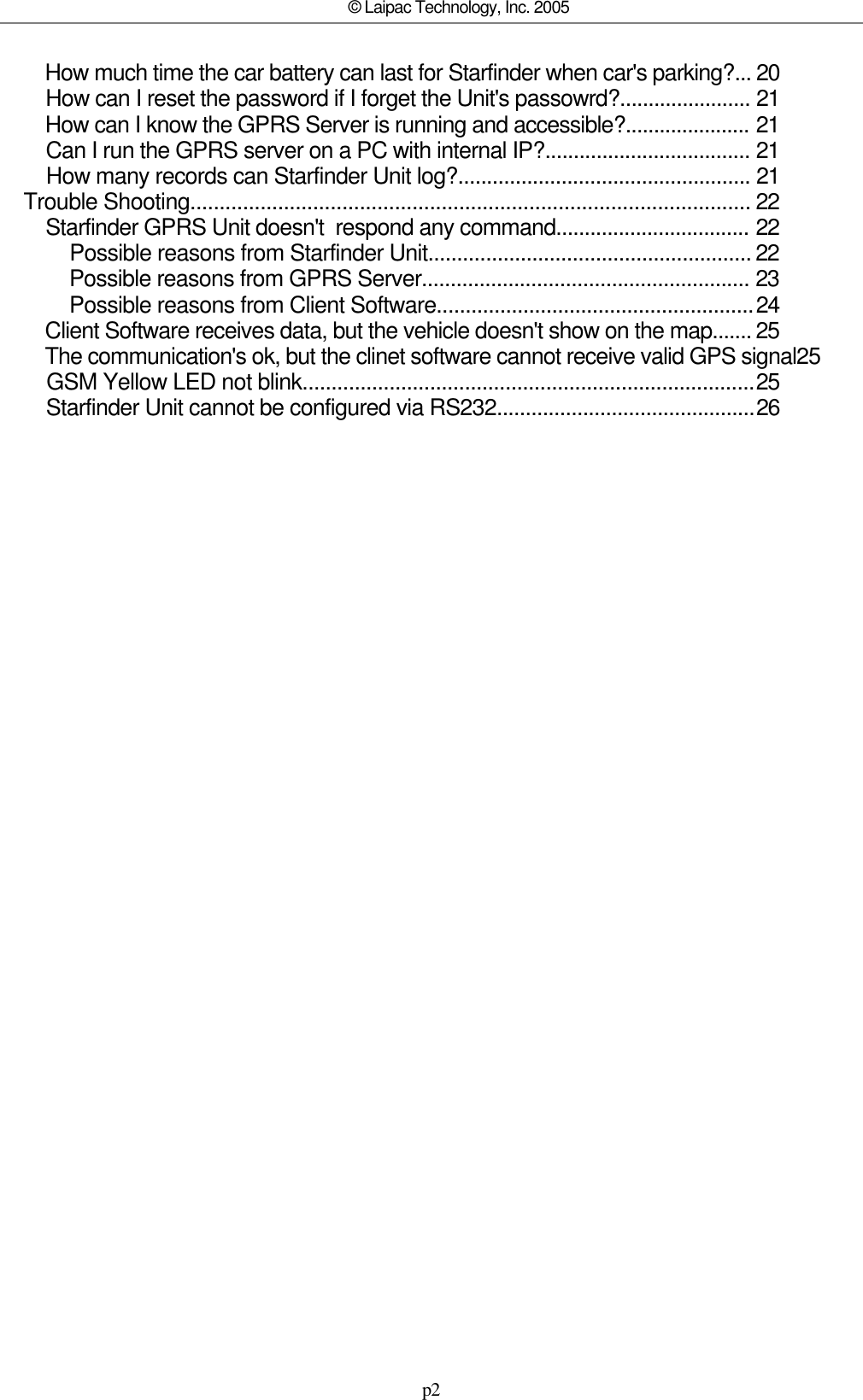 p2© Laipac Technology, Inc. 2005        How much time the car battery can last for Starfinder when car&apos;s parking?...      20        How can I reset the password if I forget the Unit&apos;s passowrd?.......................       21        How can I know the GPRS Server is running and accessible?......................        21        Can I run the GPRS server on a PC with internal IP?....................................       21        How many records can Starfinder Unit log?...................................................       21    Trouble Shooting................................................................................................      22        Starfinder GPRS Unit doesn&apos;t  respond any command..................................        22            Possible reasons from Starfinder Unit........................................................     22            Possible reasons from GPRS Server.........................................................       23            Possible reasons from Client Software.......................................................   24        Client Software receives data, but the vehicle doesn&apos;t show on the map.......     25        The communication&apos;s ok, but the clinet software cannot receive valid GPS signal25        GSM Yellow LED not blink..............................................................................  25        Starfinder Unit cannot be configured via RS232.............................................  26