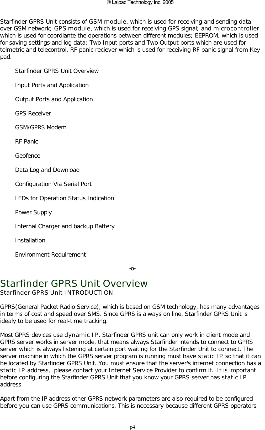 p4© Laipac Technology Inc. 2005Starfinder GPRS Unit consists of GSM module, which is used for receiving and sending dataover GSM network; GPS module, which is used for receiving GPS signal; and microcontrollerwhich is used for coordiante the operations between different modules; EEPROM, which is usedfor saving settings and log data; Two Input ports and Two Output ports which are used fortelmetric and telecontrol, RF panic reciever which is used for receiving RF panic signal from Keypad.        Starfinder GPRS Unit Overview        Input Ports and Application        Output Ports and Application        GPS Receiver        GSM/GPRS Modem        RF Panic        Geofence        Data Log and Download        Configuration Via Serial Port        LEDs for Operation Status Indication        Power Supply        Internal Charger and backup Battery        Installation        Environment Requirement-o-Starfinder GPRS Unit OverviewStarfinder GPRS Unit INTRODUCTIONGPRS(General Packet Radio Service), which is based on GSM technology, has many advantagesin terms of cost and speed over SMS. Since GPRS is always on line, Starfinder GPRS Unit isidealy to be used for real-time tracking.Most GPRS devices use dynamic IP, Starfinder GPRS unit can only work in client mode andGPRS server works in server mode, that means always Starfinder intends to connect to GPRSserver which is always listening at certain port waiting for the Starfinder Unit to connect. Theserver machine in which the GPRS server program is running must have static IP so that it canbe located by Starfinder GPRS Unit. You must ensure that the server&apos;s internet connection has a static IP address,  please contact your Internet Service Provider to confirm it.  It is importantbefore configuring the Starfinder GPRS Unit that you know your GPRS server has static IPaddress.Apart from the IP address other GPRS network parameters are also required to be configuredbefore you can use GPRS communications. This is necessary because different GPRS operators