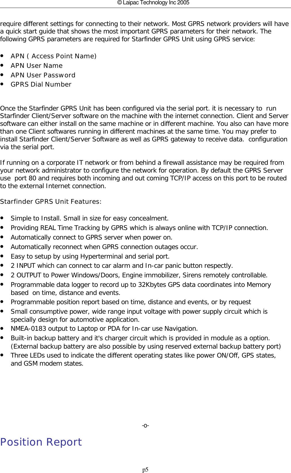 p5© Laipac Technology Inc 2005require different settings for connecting to their network. Most GPRS network providers will havea quick start guide that shows the most important GPRS parameters for their network. Thefollowing GPRS parameters are required for Starfinder GPRS Unit using GPRS service:•APN ( Access Point Name)•APN User Name•APN User Password•GPRS Dial NumberOnce the Starfinder GPRS Unit has been configured via the serial port. it is necessary to  runStarfinder Client/Server software on the machine with the internet connection. Client and Serversoftware can either install on the same machine or in different machine. You also can have morethan one Client softwares running in different machines at the same time. You may prefer toinstall Starfinder Client/Server Software as well as GPRS gateway to receive data.  configurationvia the serial port. If running on a corporate IT network or from behind a firewall assistance may be required fromyour network administrator to configure the network for operation. By default the GPRS Serveruse  port 80 and requires both incoming and out coming TCP/IP access on this port to be routedto the external Internet connection.Starfinder GPRS Unit Features:•Simple to Install. Small in size for easy concealment.•Providing REAL Time Tracking by GPRS which is always online with TCP/IP connection.•Automatically connect to GPRS server when power on.•Automatically reconnect when GPRS connection outages occur.•Easy to setup by using Hyperterminal and serial port.•2 INPUT which can connect to car alarm and In-car panic button respectly.•2 OUTPUT to Power Windows/Doors, Engine immobilizer, Sirens remotely controllable. •Programmable data logger to record up to 32Kbytes GPS data coordinates into Memorybased  on time, distance and events.•Programmable position report based on time, distance and events, or by request•Small consumptive power, wide range input voltage with power supply circuit which isspecially design for automotive application.•NMEA-0183 output to Laptop or PDA for In-car use Navigation.•Built-in backup battery and it&apos;s charger circuit which is provided in module as a option.(External backup battery are also possible by using reserved external backup battery port)•Three LEDs used to indicate the different operating states like power ON/Off, GPS states,and GSM modem states.-o-Position Report