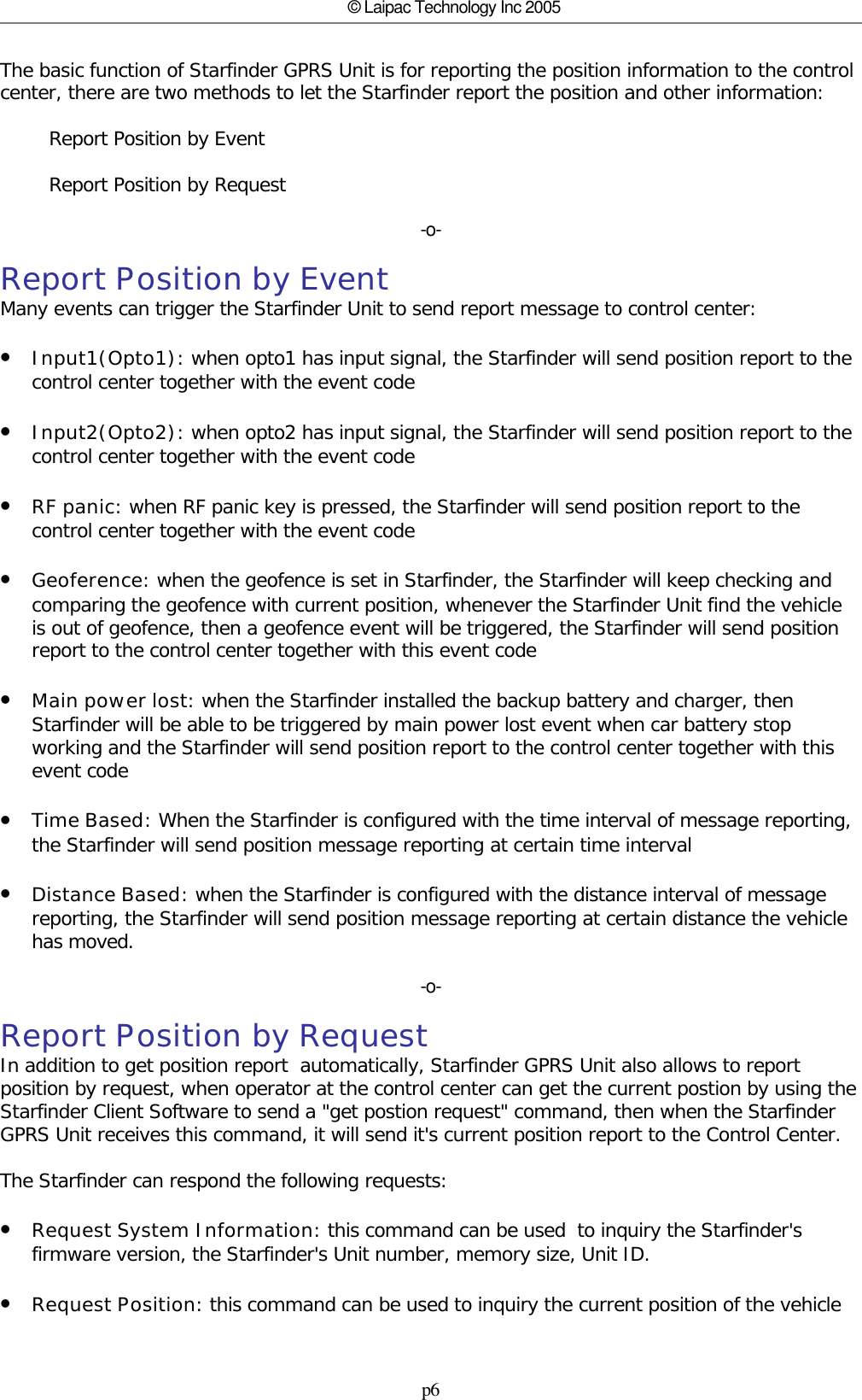 p6© Laipac Technology Inc 2005The basic function of Starfinder GPRS Unit is for reporting the position information to the controlcenter, there are two methods to let the Starfinder report the position and other information:         Report Position by Event        Report Position by Request-o-Report Position by EventMany events can trigger the Starfinder Unit to send report message to control center:•Input1(Opto1): when opto1 has input signal, the Starfinder will send position report to thecontrol center together with the event code•Input2(Opto2): when opto2 has input signal, the Starfinder will send position report to thecontrol center together with the event code•RF panic: when RF panic key is pressed, the Starfinder will send position report to thecontrol center together with the event code•Geoference: when the geofence is set in Starfinder, the Starfinder will keep checking andcomparing the geofence with current position, whenever the Starfinder Unit find the vehicleis out of geofence, then a geofence event will be triggered, the Starfinder will send positionreport to the control center together with this event code•Main power lost: when the Starfinder installed the backup battery and charger, thenStarfinder will be able to be triggered by main power lost event when car battery stopworking and the Starfinder will send position report to the control center together with thisevent code•Time Based: When the Starfinder is configured with the time interval of message reporting,the Starfinder will send position message reporting at certain time interval•Distance Based: when the Starfinder is configured with the distance interval of messagereporting, the Starfinder will send position message reporting at certain distance the vehiclehas moved.-o-Report Position by RequestIn addition to get position report  automatically, Starfinder GPRS Unit also allows to reportposition by request, when operator at the control center can get the current postion by using theStarfinder Client Software to send a &quot;get postion request&quot; command, then when the StarfinderGPRS Unit receives this command, it will send it&apos;s current position report to the Control Center.The Starfinder can respond the following requests:•Request System Information: this command can be used  to inquiry the Starfinder&apos;sfirmware version, the Starfinder&apos;s Unit number, memory size, Unit ID.•Request Position: this command can be used to inquiry the current position of the vehicle