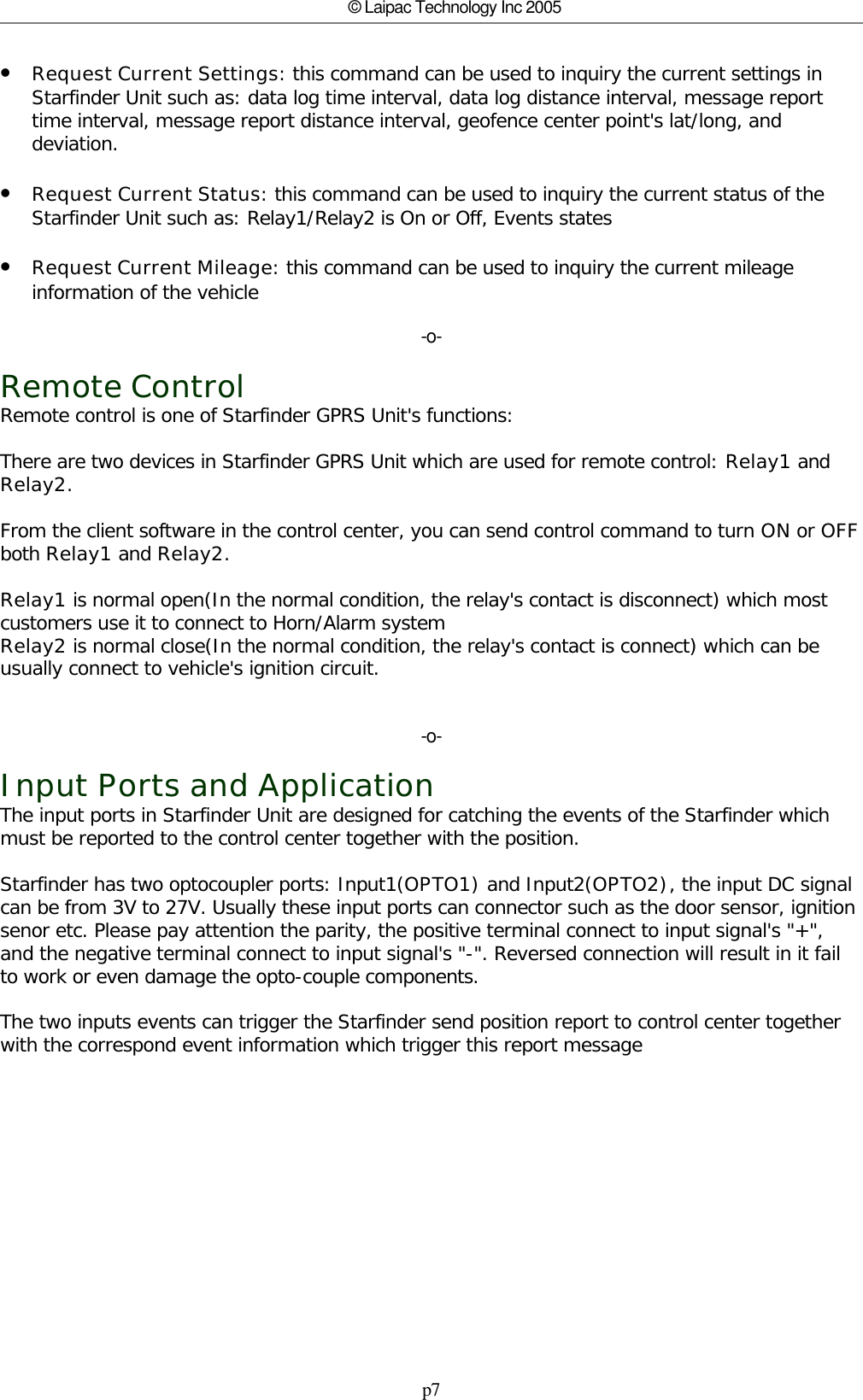 p7© Laipac Technology Inc 2005•Request Current Settings: this command can be used to inquiry the current settings inStarfinder Unit such as: data log time interval, data log distance interval, message reporttime interval, message report distance interval, geofence center point&apos;s lat/long, anddeviation.•Request Current Status: this command can be used to inquiry the current status of theStarfinder Unit such as: Relay1/Relay2 is On or Off, Events states•Request Current Mileage: this command can be used to inquiry the current mileageinformation of the vehicle-o-Remote ControlRemote control is one of Starfinder GPRS Unit&apos;s functions:There are two devices in Starfinder GPRS Unit which are used for remote control: Relay1 andRelay2. From the client software in the control center, you can send control command to turn ON or OFFboth Relay1 and Relay2.Relay1 is normal open(In the normal condition, the relay&apos;s contact is disconnect) which mostcustomers use it to connect to Horn/Alarm systemRelay2 is normal close(In the normal condition, the relay&apos;s contact is connect) which can beusually connect to vehicle&apos;s ignition circuit.-o-Input Ports and ApplicationThe input ports in Starfinder Unit are designed for catching the events of the Starfinder whichmust be reported to the control center together with the position.Starfinder has two optocoupler ports: Input1(OPTO1) and Input2(OPTO2), the input DC signalcan be from 3V to 27V. Usually these input ports can connector such as the door sensor, ignitionsenor etc. Please pay attention the parity, the positive terminal connect to input signal&apos;s &quot;+&quot;,and the negative terminal connect to input signal&apos;s &quot;-&quot;. Reversed connection will result in it failto work or even damage the opto-couple components. The two inputs events can trigger the Starfinder send position report to control center togetherwith the correspond event information which trigger this report message