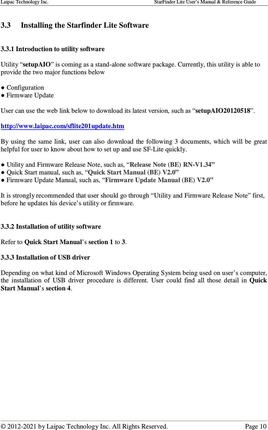 Laipac Technology Inc.                                                                                    StarFinder Lite User’s Manual &amp; Reference Guide  © 2012-2021 by Laipac Technology Inc. All Rights Reserved.                                              Page 10   3.3  Installing the Starfinder Lite Software   3.3.1 Introduction to utility software  Utility “setupAIO” is coming as a stand-alone software package. Currently, this utility is able to provide the two major functions below  ● Configuration ● Firmware Update  User can use the web link below to download its latest version, such as “setupAIO20120518”.  http://www.laipac.com/sflite201update.htm  By using  the same link,  user  can also  download the following  3 documents,  which will be great helpful for user to know about how to set up and use SF-Lite quickly.  ● Utility and Firmware Release Note, such as, “Release Note (BE) RN-V1.34” ● Quick Start manual, such as, “Quick Start Manual (BE) V2.0” ● Firmware Update Manual, such as, “Firmware Update Manual (BE) V2.0”  It is strongly recommended that user should go through “Utility and Firmware Release Note” first, before he updates his device’s utility or firmware.   3.3.2 Installation of utility software  Refer to Quick Start Manual’s section 1 to 3.  3.3.3 Installation of USB driver  Depending on what kind of Microsoft Windows Operating System being used on user’s computer, the  installation  of  USB  driver  procedure  is  different.  User  could  find  all  those  detail  in  Quick Start Manual’s section 4.              