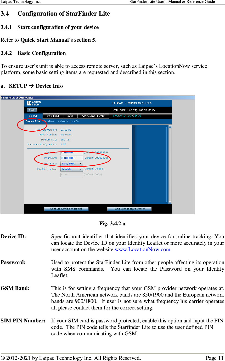 Laipac Technology Inc.                                                                                    StarFinder Lite User’s Manual &amp; Reference Guide  © 2012-2021 by Laipac Technology Inc. All Rights Reserved.                                              Page 11  3.4  Configuration of StarFinder Lite  3.4.1 Start configuration of your device  Refer to Quick Start Manual’s section 5.  3.4.2 Basic Configuration  To ensure user’s unit is able to access remote server, such as Laipac’s LocationNow service platform, some basic setting items are requested and described in this section.   a. SETUP  Device Info    Fig. 3.4.2.a  Device ID:  Specific unit  identifier that  identifies  your  device  for online  tracking.  You can locate the Device ID on your Identity Leaflet or more accurately in your user account on the website www.LocationNow.com.  Password:  Used to protect the StarFinder Lite from other people affecting its operation with  SMS  commands.    You  can  locate  the  Password  on  your  Identity Leaflet.  GSM Band:  This is for setting a frequency that your GSM provider network operates at. The North American network bands are 850/1900 and the European network bands are 900/1800.  If user is not sure what frequency his carrier operates at, please contact them for the correct setting.  SIM PIN Number:  If your SIM card is password protected, enable this option and input the PIN code.  The PIN code tells the Starfinder Lite to use the user defined PIN code when communicating with GSM  