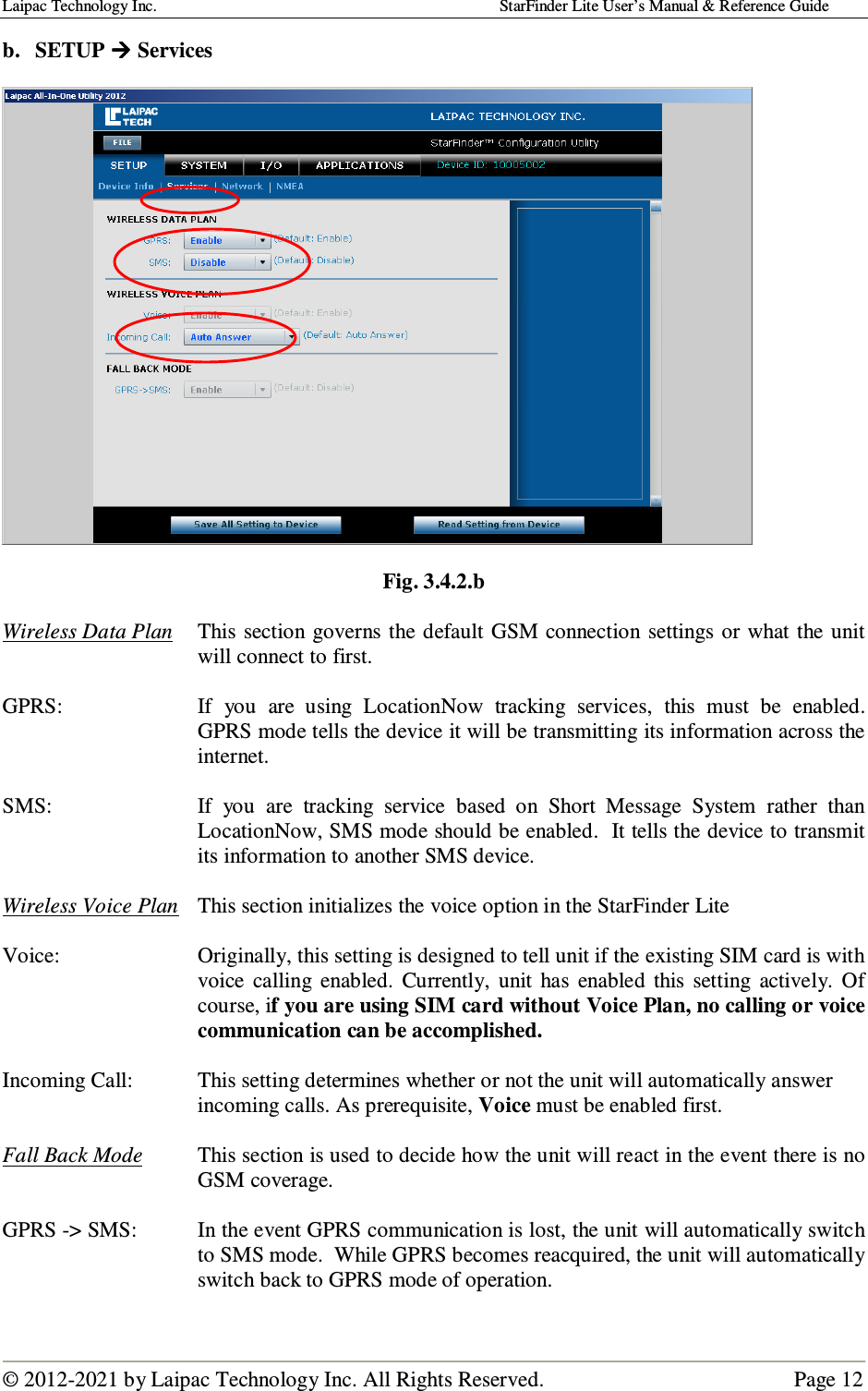 Laipac Technology Inc.                                                                                    StarFinder Lite User’s Manual &amp; Reference Guide  © 2012-2021 by Laipac Technology Inc. All Rights Reserved.                                              Page 12  b. SETUP  Services     Fig. 3.4.2.b  Wireless Data Plan   This section governs the  default  GSM  connection settings or  what  the  unit will connect to first.  GPRS:   If  you  are  using  LocationNow  tracking  services,  this  must  be  enabled.  GPRS mode tells the device it will be transmitting its information across the internet.  SMS:   If  you  are  tracking  service  based  on  Short  Message  System  rather  than LocationNow, SMS mode should be enabled.  It tells the device to transmit its information to another SMS device.  Wireless Voice Plan   This section initializes the voice option in the StarFinder Lite       Voice:   Originally, this setting is designed to tell unit if the existing SIM card is with voice  calling  enabled.  Currently,  unit  has  enabled  this  setting  actively.  Of course, if you are using SIM card without Voice Plan, no calling or voice communication can be accomplished.  Incoming Call:  This setting determines whether or not the unit will automatically answer incoming calls. As prerequisite, Voice must be enabled first.  Fall Back Mode  This section is used to decide how the unit will react in the event there is no GSM coverage.  GPRS -&gt; SMS:  In the event GPRS communication is lost, the unit will automatically switch to SMS mode.  While GPRS becomes reacquired, the unit will automatically switch back to GPRS mode of operation.    