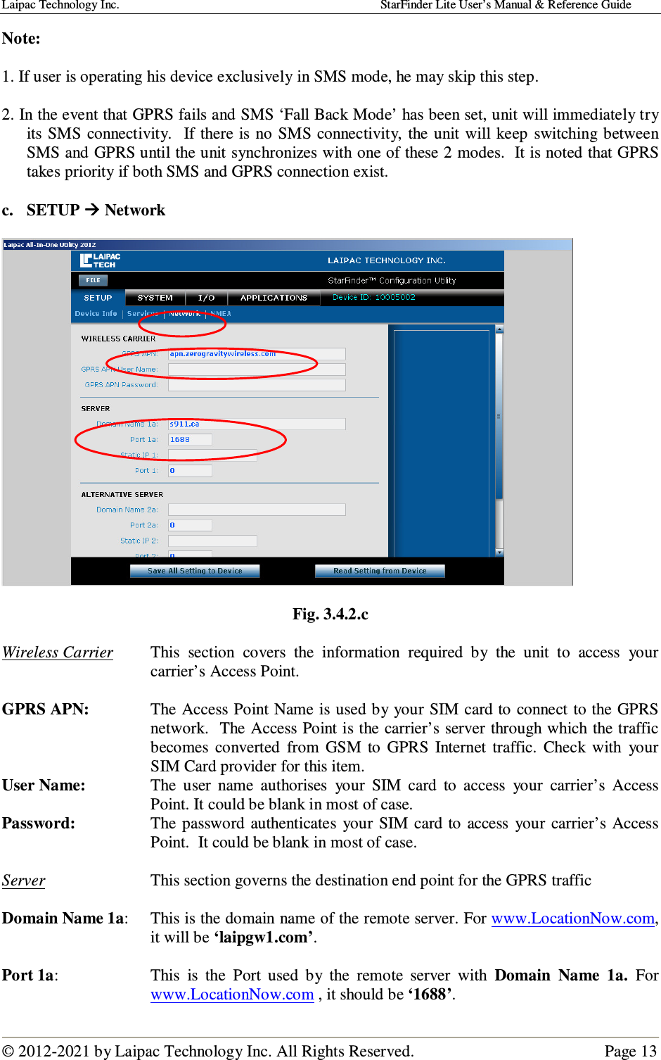 Laipac Technology Inc.                                                                                    StarFinder Lite User’s Manual &amp; Reference Guide  © 2012-2021 by Laipac Technology Inc. All Rights Reserved.                                              Page 13  Note:   1. If user is operating his device exclusively in SMS mode, he may skip this step.  2. In the event that GPRS fails and SMS ‘Fall Back Mode’ has been set, unit will immediately try its SMS  connectivity.    If there is  no SMS connectivity,  the  unit will keep  switching  between SMS and GPRS until the unit synchronizes with one of these 2 modes.  It is noted that GPRS takes priority if both SMS and GPRS connection exist.  c. SETUP  Network    Fig. 3.4.2.c  Wireless Carrier  This  section  covers  the  information  required  by  the  unit  to  access  your carrier’s Access Point.  GPRS APN:  The Access Point Name is used by your SIM card to connect to the GPRS network.  The Access Point is the carrier’s server through which the traffic becomes  converted  from  GSM  to  GPRS  Internet  traffic.  Check  with  your SIM Card provider for this item. User Name:  The  user  name  authorises  your  SIM  card  to  access  your  carrier’s  Access Point. It could be blank in most of case. Password:  The password authenticates  your  SIM card to access  your  carrier’s  Access Point.  It could be blank in most of case.  Server  This section governs the destination end point for the GPRS traffic  Domain Name 1a:   This is the domain name of the remote server. For www.LocationNow.com, it will be ‘laipgw1.com’.  Port 1a:  This  is  the  Port  used  by  the  remote  server  with  Domain  Name  1a.  For www.LocationNow.com , it should be ‘1688’. 