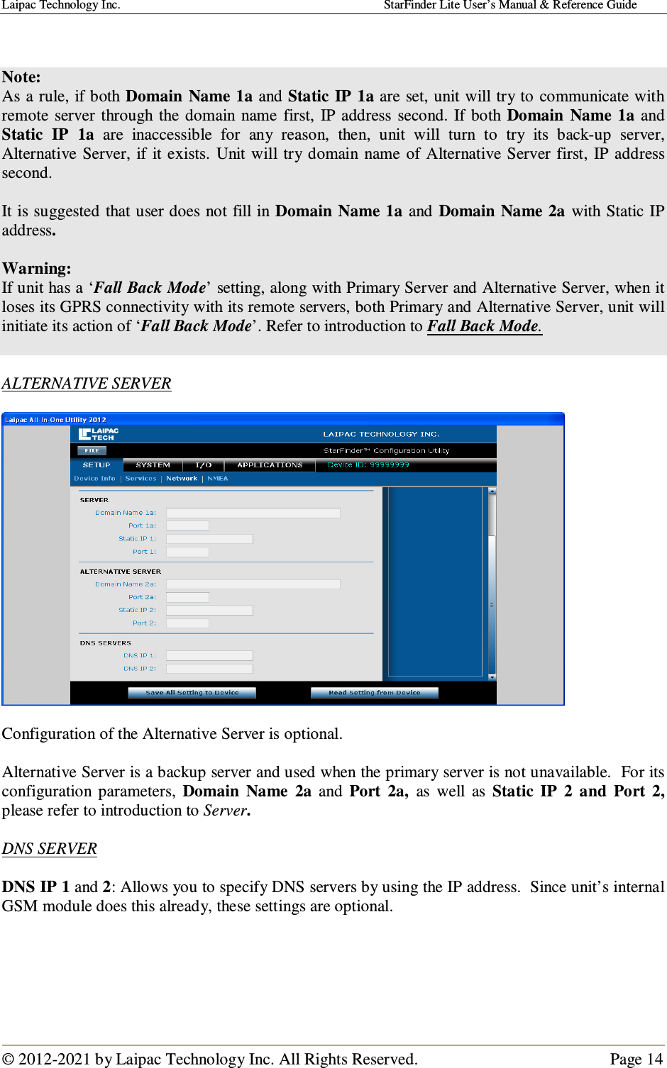 Laipac Technology Inc.                                                                                    StarFinder Lite User’s Manual &amp; Reference Guide  © 2012-2021 by Laipac Technology Inc. All Rights Reserved.                                              Page 14    Note:  As a rule, if both Domain  Name  1a and Static  IP  1a are set, unit will try to communicate with remote  server through  the  domain  name  first,  IP address  second.  If  both Domain  Name  1a  and Static  IP  1a  are  inaccessible  for  any  reason,  then,  unit  will  turn  to  try  its  back-up  server, Alternative Server, if  it exists.  Unit will try  domain  name  of Alternative  Server first, IP address second.  It is suggested that user does not fill in Domain Name  1a  and  Domain Name 2a  with Static IP address.  Warning:  If unit has a ‘Fall Back Mode’ setting, along with Primary Server and Alternative Server, when it loses its GPRS connectivity with its remote servers, both Primary and Alternative Server, unit will initiate its action of ‘Fall Back Mode’. Refer to introduction to Fall Back Mode.   ALTERNATIVE SERVER    Configuration of the Alternative Server is optional.  Alternative Server is a backup server and used when the primary server is not unavailable.  For its configuration  parameters,  Domain  Name  2a  and  Port  2a,  as  well  as  Static  IP  2  and  Port  2, please refer to introduction to Server.   DNS SERVER  DNS IP 1 and 2: Allows you to specify DNS servers by using the IP address.  Since unit’s internal GSM module does this already, these settings are optional.      