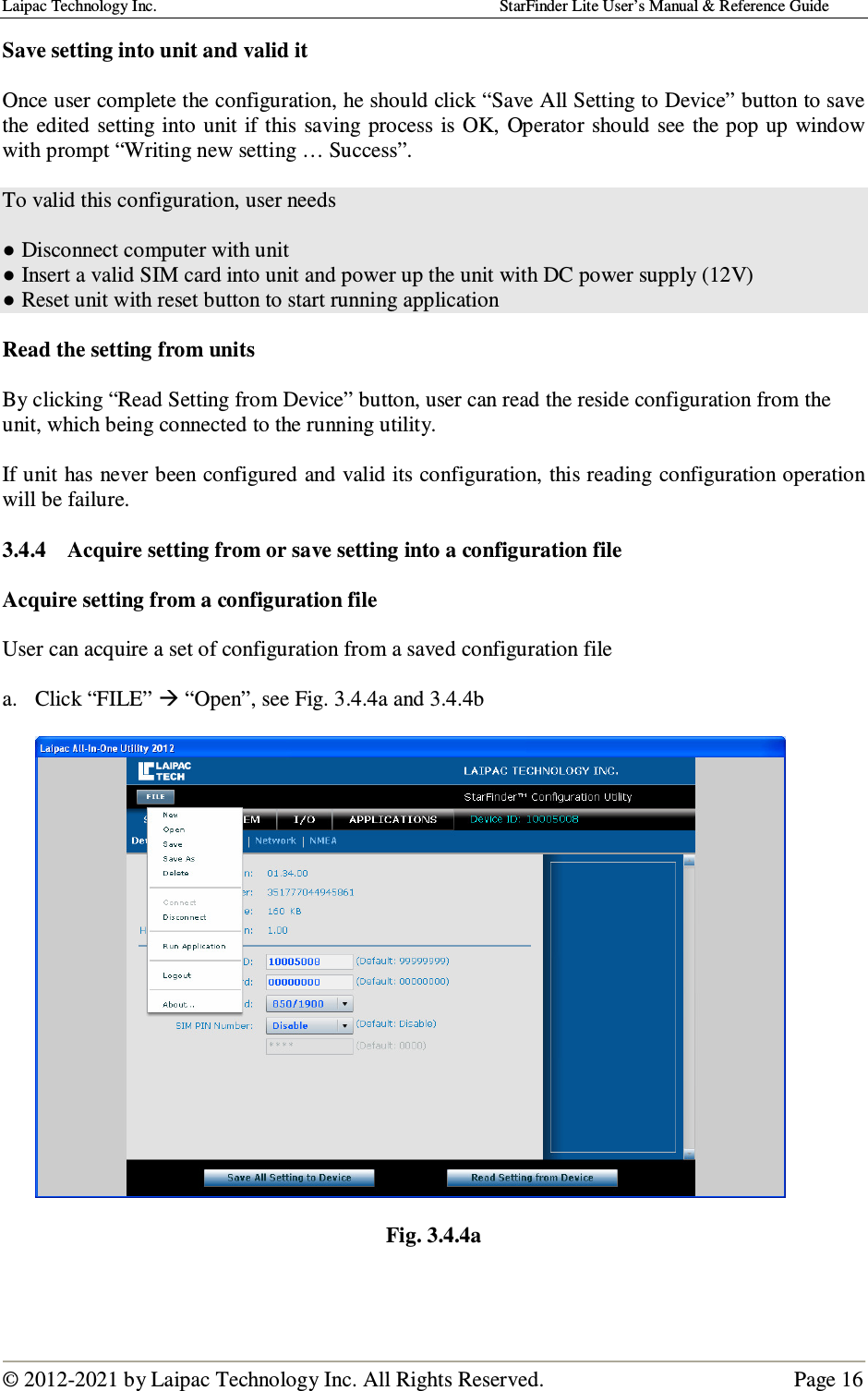 Laipac Technology Inc.                                                                                    StarFinder Lite User’s Manual &amp; Reference Guide  © 2012-2021 by Laipac Technology Inc. All Rights Reserved.                                              Page 16  Save setting into unit and valid it  Once user complete the configuration, he should click “Save All Setting to Device” button to save the edited setting  into unit if this saving  process is  OK,  Operator should  see  the pop up  window with prompt “Writing new setting … Success”.  To valid this configuration, user needs   ● Disconnect computer with unit ● Insert a valid SIM card into unit and power up the unit with DC power supply (12V) ● Reset unit with reset button to start running application  Read the setting from units  By clicking “Read Setting from Device” button, user can read the reside configuration from the unit, which being connected to the running utility.  If unit has never been configured and valid its configuration, this reading configuration operation will be failure.  3.4.4 Acquire setting from or save setting into a configuration file   Acquire setting from a configuration file   User can acquire a set of configuration from a saved configuration file  a. Click “FILE”  “Open”, see Fig. 3.4.4a and 3.4.4b    Fig. 3.4.4a    