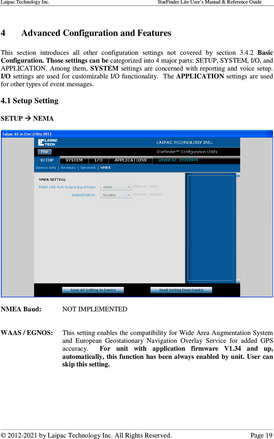 Laipac Technology Inc.                                                                                    StarFinder Lite User’s Manual &amp; Reference Guide  © 2012-2021 by Laipac Technology Inc. All Rights Reserved.                                              Page 19    4 Advanced Configuration and Features  This  section  introduces  all  other  configuration  settings  not  covered  by  section  3.4.2  Basic Configuration. Those settings can be categorized into 4 major parts: SETUP, SYSTEM, I/O, and APPLICATION.  Among  them, SYSTEM  settings are  concerned with reporting  and  voice setup.  I/O settings are used for customizable I/O functionality.  The APPLICATION settings are used for other types of event messages.  4.1 Setup Setting  SETUP  NEMA    NMEA Baud:   NOT IMPLEMENTED   WAAS / EGNOS:  This setting enables the compatibility for Wide Area Augmentation System and  European  Geostationary  Navigation  Overlay  Service  for  added  GPS accuracy.    For  unit  with  application  firmware  V1.34  and  up, automatically, this function has been always enabled by unit. User can skip this setting.      