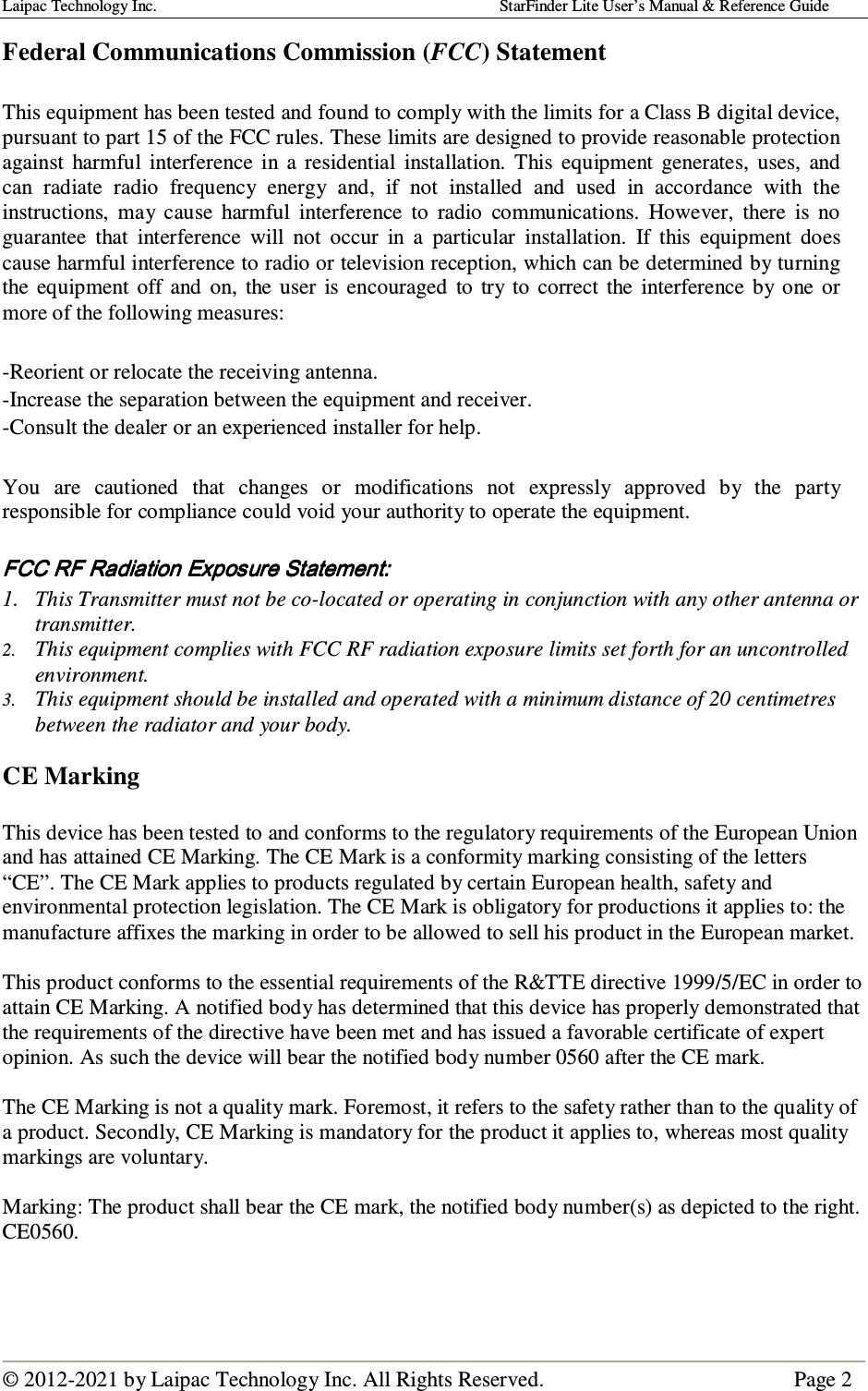 Laipac Technology Inc.                                                                                    StarFinder Lite User’s Manual &amp; Reference Guide  © 2012-2021 by Laipac Technology Inc. All Rights Reserved.                                              Page 2  Federal Communications Commission (FCC) Statement                    This equipment has been tested and found to comply with the limits for a Class B digital device, pursuant to part 15 of the FCC rules. These limits are designed to provide reasonable protection against  harmful  interference  in  a  residential  installation.  This  equipment  generates,  uses,  and can  radiate  radio  frequency  energy  and,  if  not  installed  and  used  in  accordance  with  the instructions,  may  cause  harmful  interference  to  radio  communications.  However,  there  is  no guarantee  that  interference  will  not  occur  in  a  particular  installation.  If  this  equipment  does cause harmful interference to radio or television reception, which can be determined by turning the  equipment  off  and  on,  the  user  is  encouraged  to  try  to  correct  the  interference  by  one  or more of the following measures:  -Reorient or relocate the receiving antenna.  -Increase the separation between the equipment and receiver.  -Consult the dealer or an experienced installer for help.  You  are  cautioned  that  changes  or  modifications  not  expressly  approved  by  the  party responsible for compliance could void your authority to operate the equipment.   FCC RF Radiation Exposure Statement:FCC RF Radiation Exposure Statement:FCC RF Radiation Exposure Statement:FCC RF Radiation Exposure Statement:    1. This Transmitter must not be co-located or operating in conjunction with any other antenna or transmitter. 2. This equipment complies with FCC RF radiation exposure limits set forth for an uncontrolled environment. 3. This equipment should be installed and operated with a minimum distance of 20 centimetres between the radiator and your body.  CE Marking  This device has been tested to and conforms to the regulatory requirements of the European Union and has attained CE Marking. The CE Mark is a conformity marking consisting of the letters “CE”. The CE Mark applies to products regulated by certain European health, safety and environmental protection legislation. The CE Mark is obligatory for productions it applies to: the manufacture affixes the marking in order to be allowed to sell his product in the European market.  This product conforms to the essential requirements of the R&amp;TTE directive 1999/5/EC in order to attain CE Marking. A notified body has determined that this device has properly demonstrated that the requirements of the directive have been met and has issued a favorable certificate of expert opinion. As such the device will bear the notified body number 0560 after the CE mark.  The CE Marking is not a quality mark. Foremost, it refers to the safety rather than to the quality of a product. Secondly, CE Marking is mandatory for the product it applies to, whereas most quality markings are voluntary.  Marking: The product shall bear the CE mark, the notified body number(s) as depicted to the right. CE0560.    