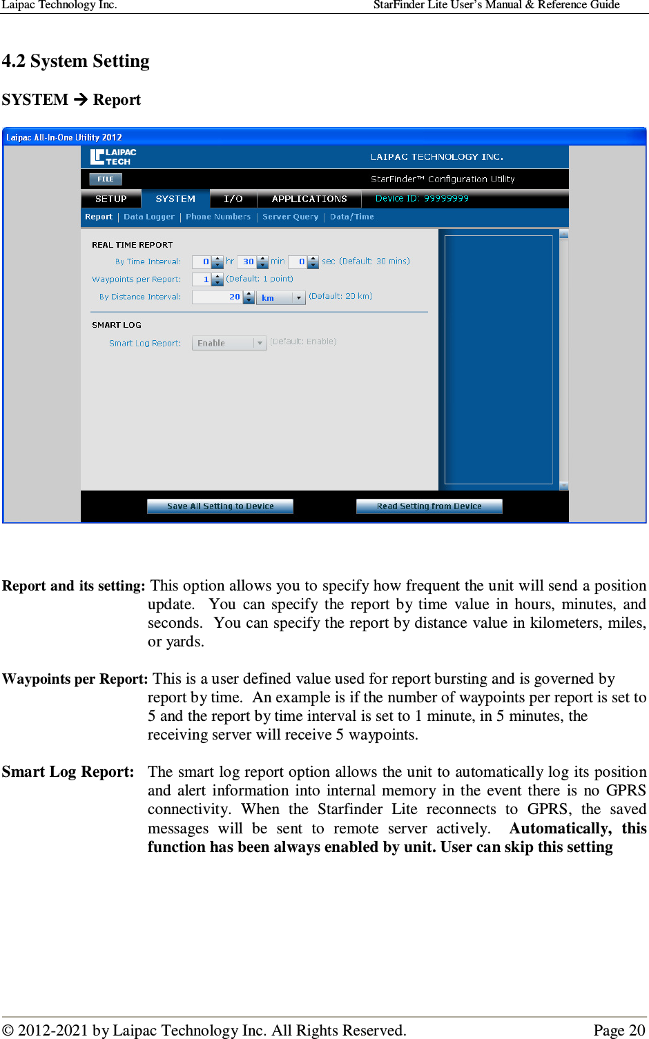 Laipac Technology Inc.                                                                                    StarFinder Lite User’s Manual &amp; Reference Guide  © 2012-2021 by Laipac Technology Inc. All Rights Reserved.                                              Page 20   4.2 System Setting  SYSTEM  Report      Report and its setting: This option allows you to specify how frequent the unit will send a position update.    You  can specify  the  report  by  time  value  in  hours,  minutes,  and seconds.  You can specify the report by distance value in kilometers, miles, or yards.  Waypoints per Report: This is a user defined value used for report bursting and is governed by   report by time.  An example is if the number of waypoints per report is set to 5 and the report by time interval is set to 1 minute, in 5 minutes, the receiving server will receive 5 waypoints.  Smart Log Report:  The smart log report option allows the unit to automatically log its position and  alert  information  into  internal  memory  in the  event  there  is  no  GPRS connectivity.  When  the  Starfinder  Lite  reconnects  to  GPRS,  the  saved messages  will  be  sent  to  remote  server  actively.    Automatically,  this function has been always enabled by unit. User can skip this setting       