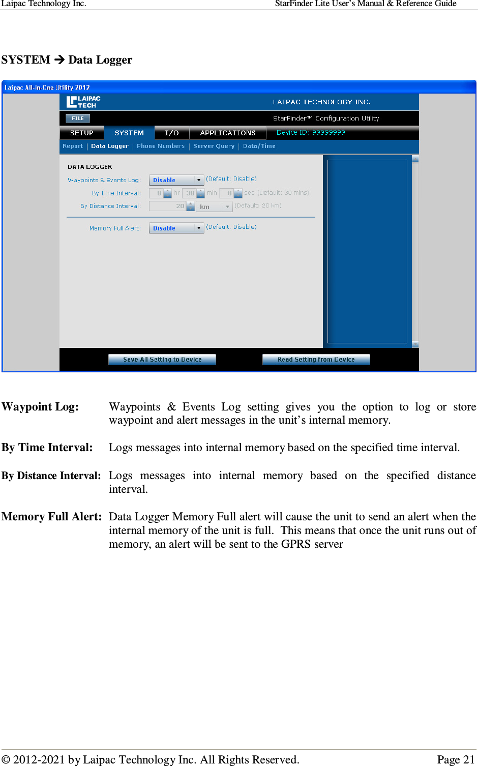 Laipac Technology Inc.                                                                                    StarFinder Lite User’s Manual &amp; Reference Guide  © 2012-2021 by Laipac Technology Inc. All Rights Reserved.                                              Page 21    SYSTEM  Data Logger     Waypoint Log:  Waypoints  &amp;  Events  Log  setting  gives  you  the  option  to  log  or  store waypoint and alert messages in the unit’s internal memory.  By Time Interval:  Logs messages into internal memory based on the specified time interval.  By Distance Interval:  Logs  messages  into  internal  memory  based  on  the  specified  distance interval.  Memory Full Alert:  Data Logger Memory Full alert will cause the unit to send an alert when the internal memory of the unit is full.  This means that once the unit runs out of memory, an alert will be sent to the GPRS server            