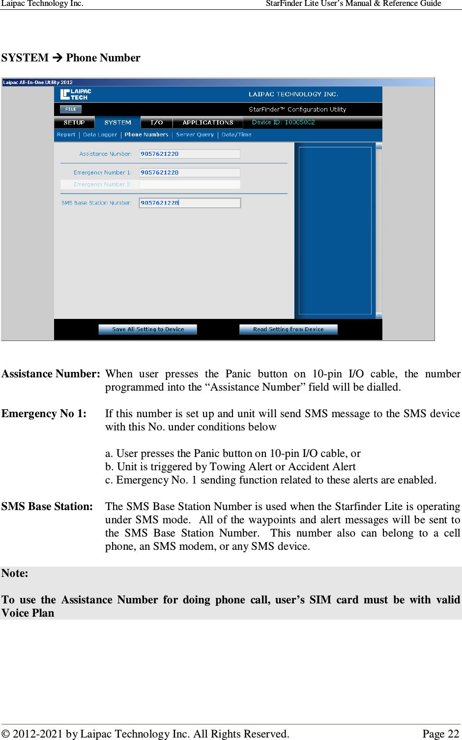 Laipac Technology Inc.                                                                                    StarFinder Lite User’s Manual &amp; Reference Guide  © 2012-2021 by Laipac Technology Inc. All Rights Reserved.                                              Page 22    SYSTEM  Phone Number       Assistance Number:  When  user  presses  the  Panic  button  on  10-pin  I/O  cable,  the  number programmed into the “Assistance Number” field will be dialled.  Emergency No 1:   If this number is set up and unit will send SMS message to the SMS device with this No. under conditions below  a. User presses the Panic button on 10-pin I/O cable, or b. Unit is triggered by Towing Alert or Accident Alert  c. Emergency No. 1 sending function related to these alerts are enabled.  SMS Base Station:  The SMS Base Station Number is used when the Starfinder Lite is operating under SMS mode.  All of the waypoints and alert messages will be sent to the  SMS  Base  Station  Number.    This  number  also  can  belong  to  a  cell phone, an SMS modem, or any SMS device.  Note:  To  use  the  Assistance  Number  for  doing  phone  call,  user’s  SIM  card  must  be  with  valid Voice Plan      