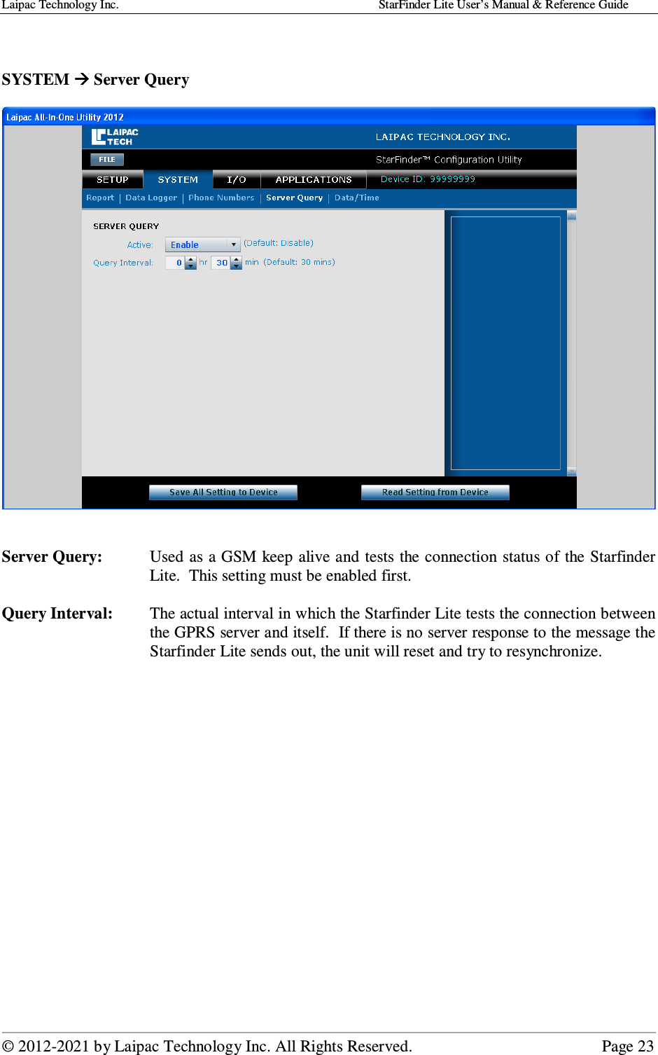 Laipac Technology Inc.                                                                                    StarFinder Lite User’s Manual &amp; Reference Guide  © 2012-2021 by Laipac Technology Inc. All Rights Reserved.                                              Page 23    SYSTEM  Server Query     Server Query:  Used as a GSM keep alive and tests the connection status of the Starfinder Lite.  This setting must be enabled first.  Query Interval:  The actual interval in which the Starfinder Lite tests the connection between the GPRS server and itself.  If there is no server response to the message the Starfinder Lite sends out, the unit will reset and try to resynchronize.                   
