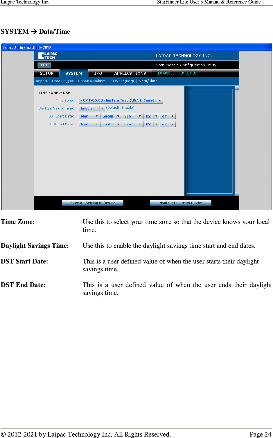 Laipac Technology Inc.                                                                                    StarFinder Lite User’s Manual &amp; Reference Guide  © 2012-2021 by Laipac Technology Inc. All Rights Reserved.                                              Page 24    SYSTEM  Data/Time    Time Zone:  Use this to select your time zone so that the device knows your local time.  Daylight Savings Time:  Use this to enable the daylight savings time start and end dates.  DST Start Date:  This is a user defined value of when the user starts their daylight savings time.  DST End Date:  This  is  a  user  defined  value  of  when  the  user  ends  their  daylight savings time.              