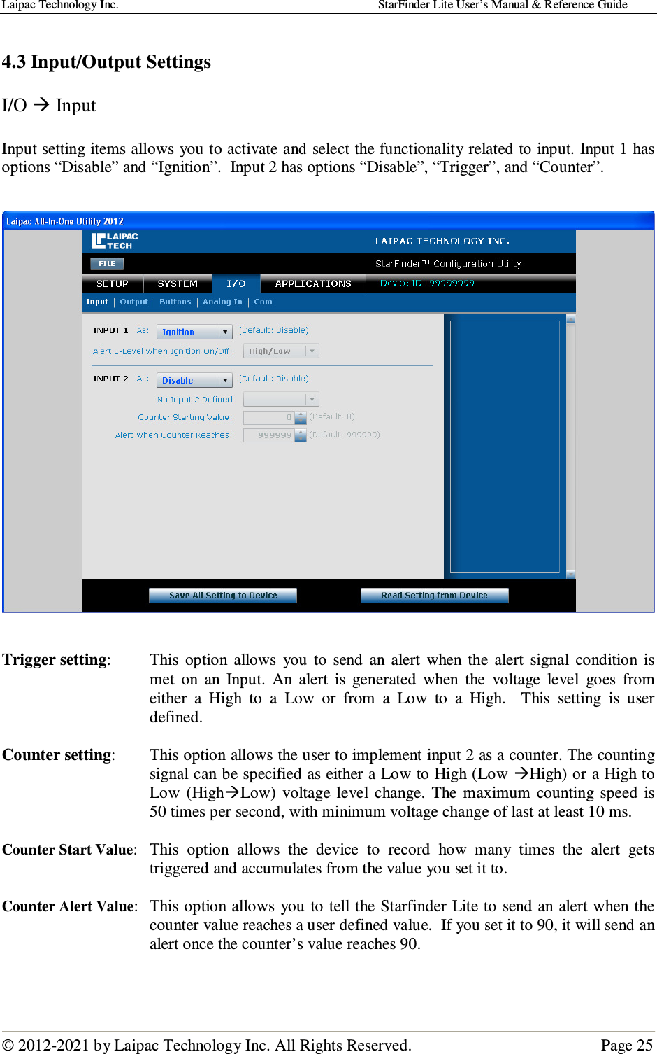 Laipac Technology Inc.                                                                                    StarFinder Lite User’s Manual &amp; Reference Guide  © 2012-2021 by Laipac Technology Inc. All Rights Reserved.                                              Page 25   4.3 Input/Output Settings  I/O  Input  Input setting items allows you to activate and select the functionality related to input. Input 1 has options “Disable” and “Ignition”.  Input 2 has options “Disable”, “Trigger”, and “Counter”.       Trigger setting:  This  option  allows  you  to  send  an  alert  when  the  alert  signal  condition  is met  on  an  Input.  An  alert  is  generated  when  the  voltage  level  goes  from either  a  High  to  a  Low  or  from  a  Low  to  a  High.    This  setting  is  user defined.    Counter setting:  This option allows the user to implement input 2 as a counter. The counting signal can be specified as either a Low to High (Low High) or a High to Low  (HighLow)  voltage level change.  The  maximum  counting  speed  is 50 times per second, with minimum voltage change of last at least 10 ms.  Counter Start Value:  This  option  allows  the  device  to  record  how  many  times  the  alert  gets triggered and accumulates from the value you set it to.  Counter Alert Value:  This option allows  you to tell the Starfinder Lite to send an alert when the counter value reaches a user defined value.  If you set it to 90, it will send an alert once the counter’s value reaches 90.   