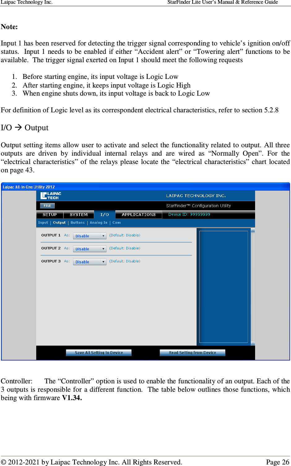 Laipac Technology Inc.                                                                                    StarFinder Lite User’s Manual &amp; Reference Guide  © 2012-2021 by Laipac Technology Inc. All Rights Reserved.                                              Page 26   Note:   Input 1 has been reserved for detecting the trigger signal corresponding to vehicle’s ignition on/off status.  Input 1 needs to be enabled if either “Accident alert” or “Towering alert” functions to be available.  The trigger signal exerted on Input 1 should meet the following requests  1. Before starting engine, its input voltage is Logic Low 2. After starting engine, it keeps input voltage is Logic High  3. When engine shuts down, its input voltage is back to Logic Low  For definition of Logic level as its correspondent electrical characteristics, refer to section 5.2.8  I/O  Output  Output setting items allow user to activate and select the functionality related to output. All three outputs  are  driven  by  individual  internal  relays  and  are  wired  as  “Normally  Open”.  For  the “electrical  characteristics” of the relays  please locate the  “electrical characteristics” chart  located on page 43.     Controller:  The “Controller” option is used to enable the functionality of an output. Each of the 3 outputs is responsible for a different function.  The table below outlines those functions, which being with firmware V1.34.     