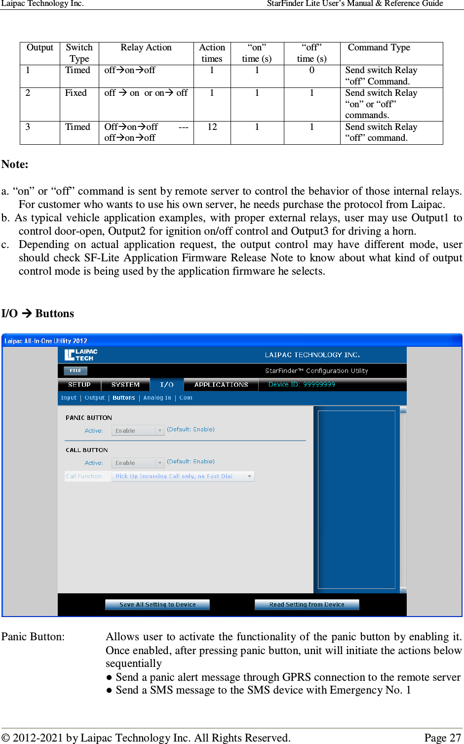 Laipac Technology Inc.                                                                                    StarFinder Lite User’s Manual &amp; Reference Guide  © 2012-2021 by Laipac Technology Inc. All Rights Reserved.                                              Page 27    Note:   a. “on” or “off” command is sent by remote server to control the behavior of those internal relays. For customer who wants to use his own server, he needs purchase the protocol from Laipac. b.  As typical vehicle application examples,  with proper external relays, user may  use Output1 to control door-open, Output2 for ignition on/off control and Output3 for driving a horn. c.  Depending  on  actual  application  request,  the  output  control  may  have  different  mode,  user should check SF-Lite Application Firmware Release Note to know about what kind of output control mode is being used by the application firmware he selects.   I/O  Buttons    Panic Button:  Allows user to activate the functionality of the panic button by enabling it.  Once enabled, after pressing panic button, unit will initiate the actions below sequentially ● Send a panic alert message through GPRS connection to the remote server ● Send a SMS message to the SMS device with Emergency No. 1  Output  Switch Type Relay Action  Action times “on”  time (s) “off” time (s)  Command Type 1  Timed  offonoff  1  1  0  Send switch Relay “off” Command. 2  Fixed   off  on  or on off  1  1  1  Send switch Relay “on” or “off” commands. 3  Timed  Offonoff  --- offonoff 12  1  1  Send switch Relay “off” command. 