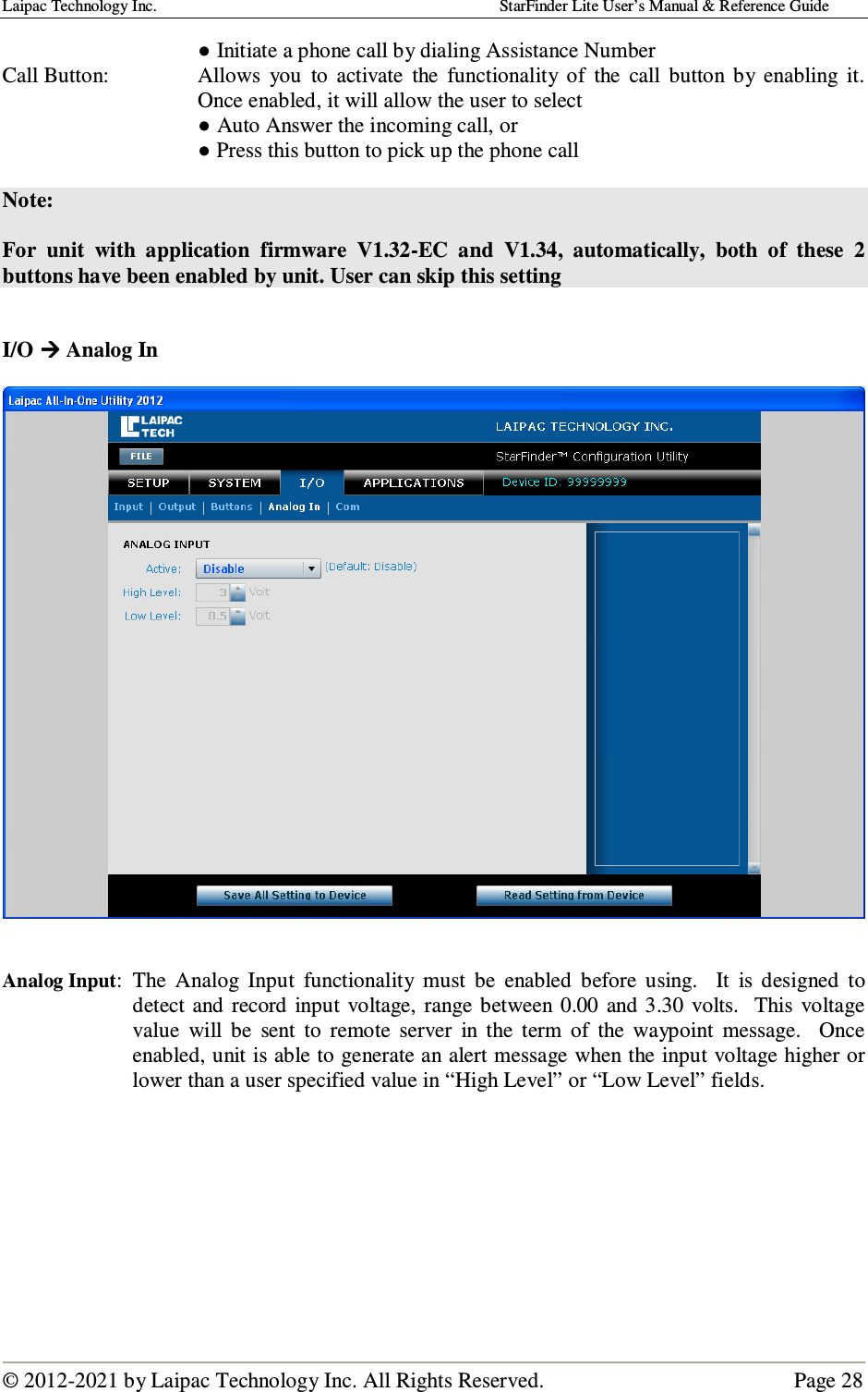 Laipac Technology Inc.                                                                                    StarFinder Lite User’s Manual &amp; Reference Guide  © 2012-2021 by Laipac Technology Inc. All Rights Reserved.                                              Page 28  ● Initiate a phone call by dialing Assistance Number Call Button:  Allows  you  to  activate  the  functionality  of  the  call  button  by  enabling  it.  Once enabled, it will allow the user to select   ● Auto Answer the incoming call, or   ● Press this button to pick up the phone call  Note:   For  unit  with  application  firmware  V1.32-EC  and  V1.34,  automatically,  both  of  these  2 buttons have been enabled by unit. User can skip this setting   I/O  Analog In     Analog Input:  The  Analog  Input  functionality  must  be  enabled  before  using.    It  is  designed  to detect  and  record  input  voltage,  range  between  0.00  and 3.30  volts.   This  voltage value  will  be  sent  to  remote  server  in  the  term  of  the  waypoint  message.    Once enabled, unit is able to generate an alert message when the input voltage higher or lower than a user specified value in “High Level” or “Low Level” fields.         